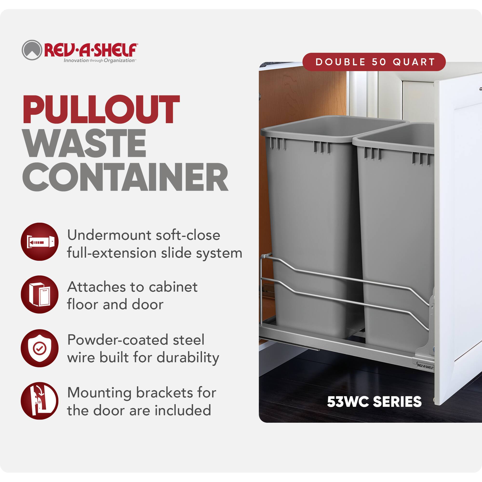 REV-A-SHELF Innovation through Organization

PULLOUT WASTE CONTAINER

- Undermount soft-close full-extension slide system
- Attaches to cabinet floor and door
- Powder-coated steel wire built for durability
- Mounting brackets for the door are included

DOUBLE 50 QUART

53WC SERIES