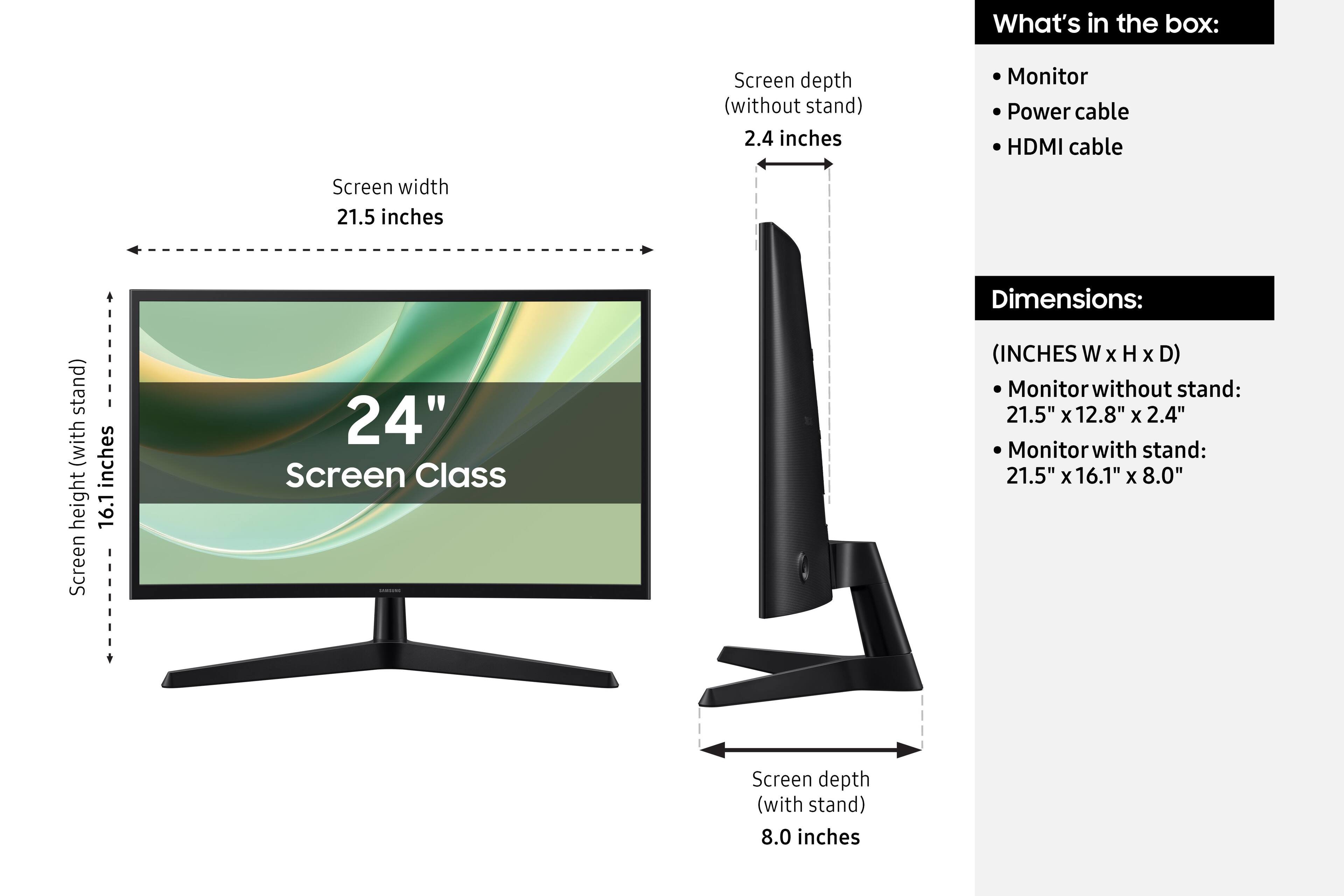 What's in the box:
- Monitor
- Power cable
- HDMI cable

Screen width: 21.5 inches
Screen height (with stand): 16.1 inches
Screen depth (without stand): 2.4 inches
Screen depth (with stand): 8.0 inches

Dimensions:
(INCHES W x H x D)
- Monitor without stand: 21.5" x 12.8" x 2.4"
- Monitor with stand: 21.5" x 16.1" x 8.0"