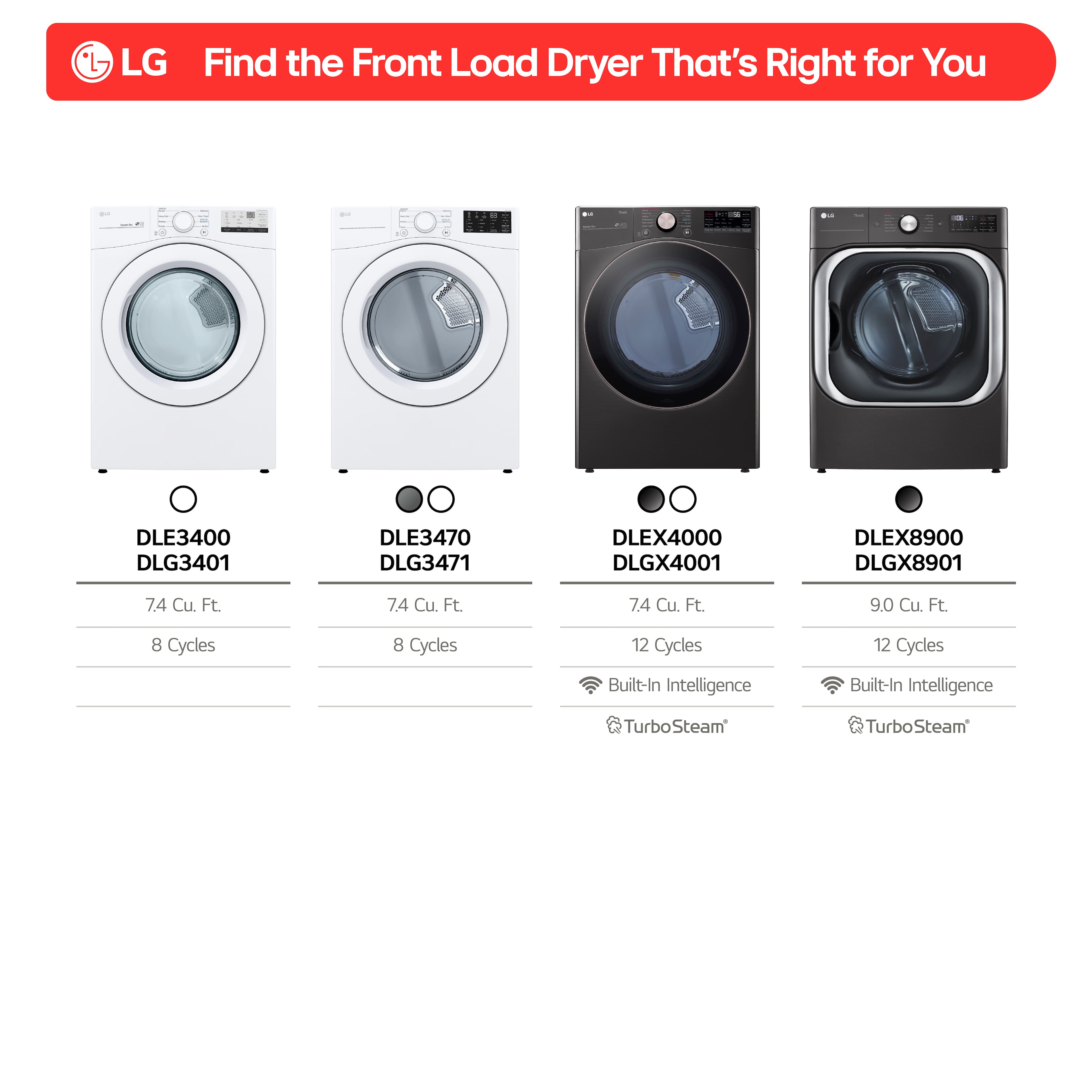 LG Find the Front Load Dryer That's Right for You
- DLE3400 DLG3401
- 7.4 Cu. Ft.
- 8 Cycles
- Built-In Intelligence
- DLE3470 DLG3471
- 7.4 Cu. Ft.
- 8 Cycles
- Built-In Intelligence
- DLEX4000 DLGX4001
- 7.4 Cu. Ft.
- 12 Cycles
- Built-In Intelligence
- TurboSteam
- DLEX8900 DLGX8901
- 9.0 Cu. Ft.
- 12 Cycles
- Built-In Intelligence
- TurboSteam