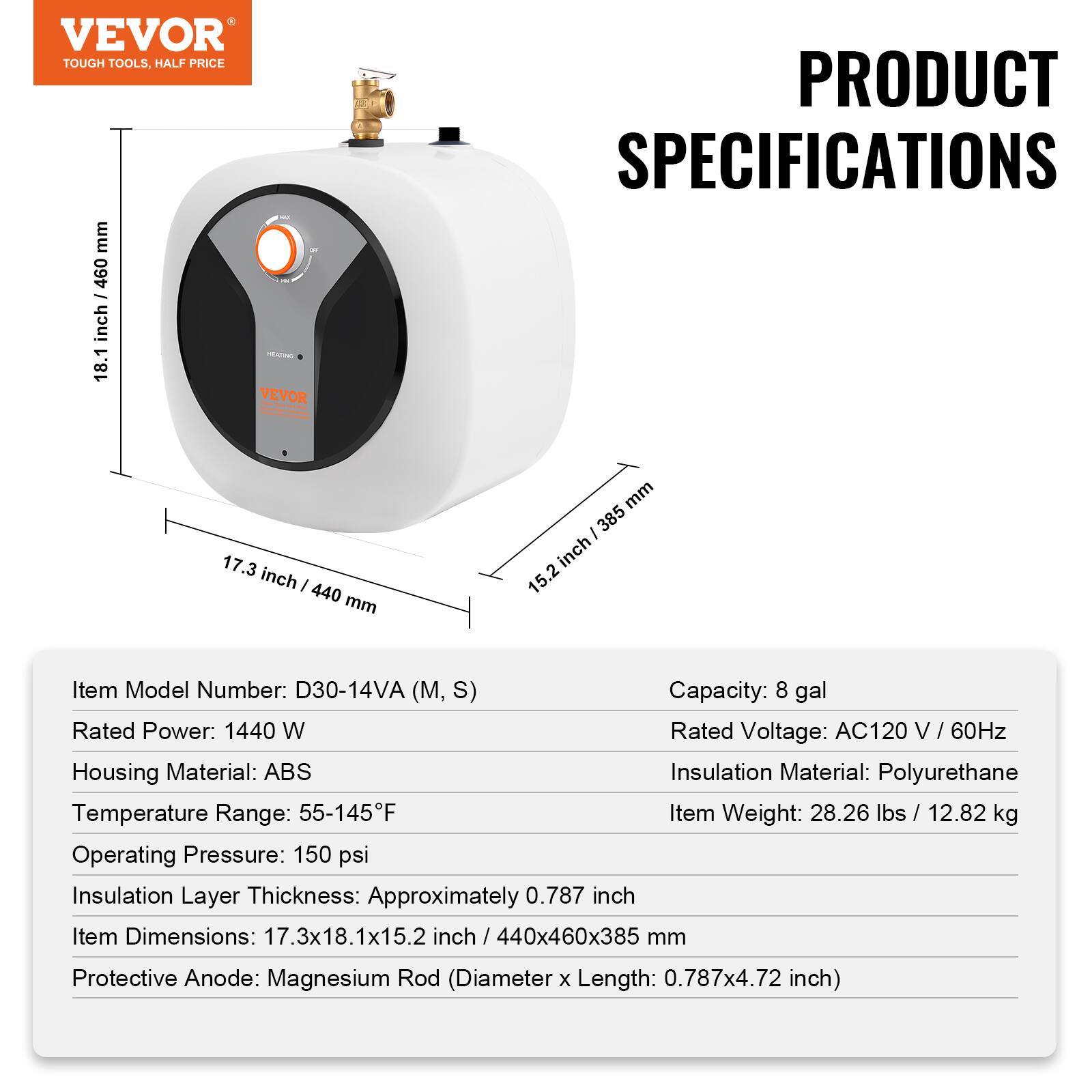 VEVOR TOUGH TOOLS, HALF PRICE

PRODUCT SPECIFICATIONS

17.3 inch / 440 mm
18.1 inch / 460 mm
15.2 inch / 385 mm

Item Model Number: D30-14VA (M, S)
Capacity: 8 gal
Rated Power: 1440 W
Rated Voltage: AC120 V / 60Hz
Housing Material: ABS
Insulation Material: Polyurethane
Temperature Range: 55-145°F
Item Weight: 28.26 lbs / 12.82 kg
Operating Pressure: 150 psi
Insulation Layer Thickness: Approximately 0.787 inch
Item Dimensions: 17.3x18.1x15.2 inch / 440x460x385 mm
Protective Anode: Magnesium Rod (Diameter x Length: 0.787x4.72 inch)