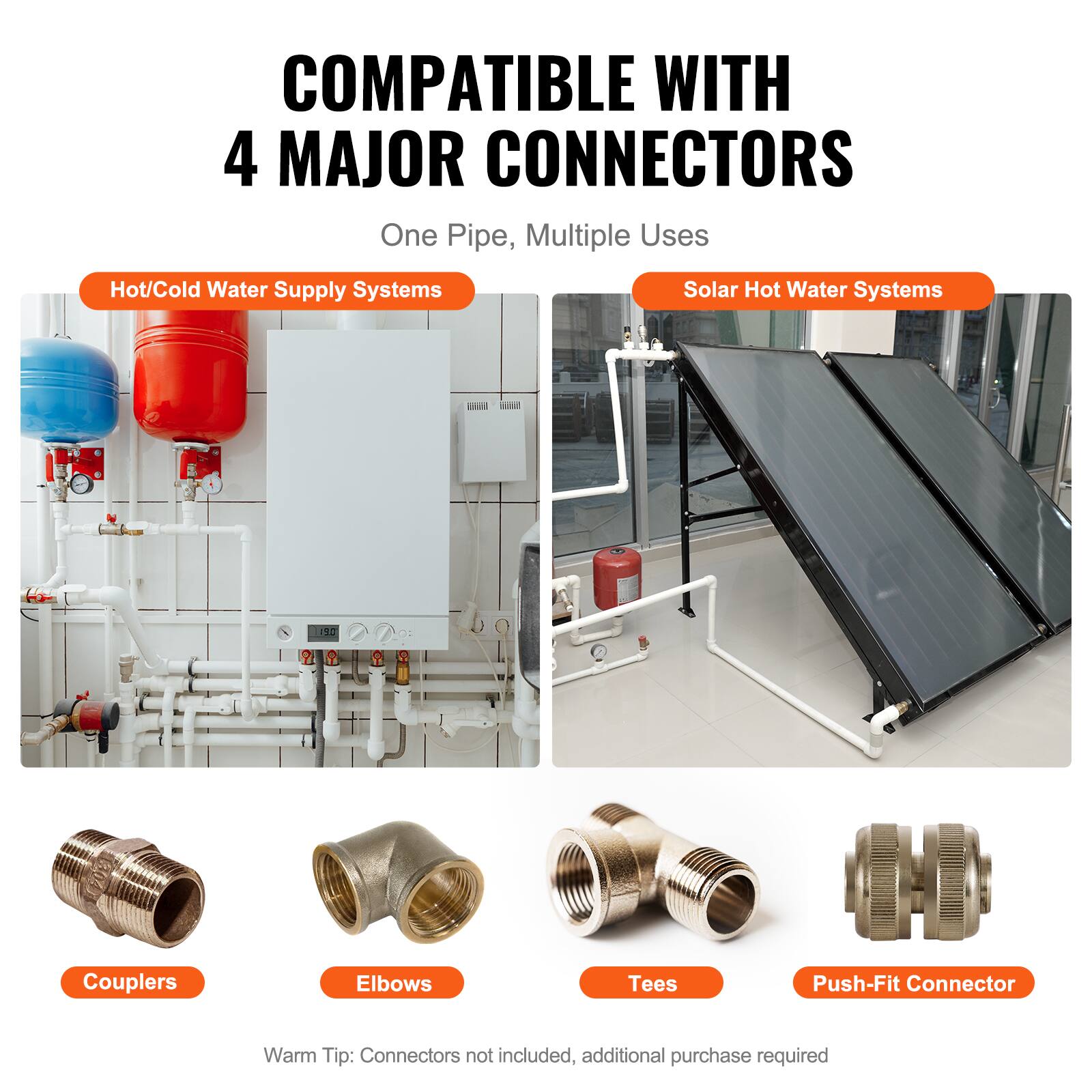 COMPATIBLE WITH 4 MAJOR CONNECTORS  
One Pipe, Multiple Uses  

Hot/Cold Water Supply Systems  
Solar Hot Water Systems  

Couplers  
Elbows  
Tees  
Push-Fit Connector  

Warm Tip: Connectors not included, additional purchase required