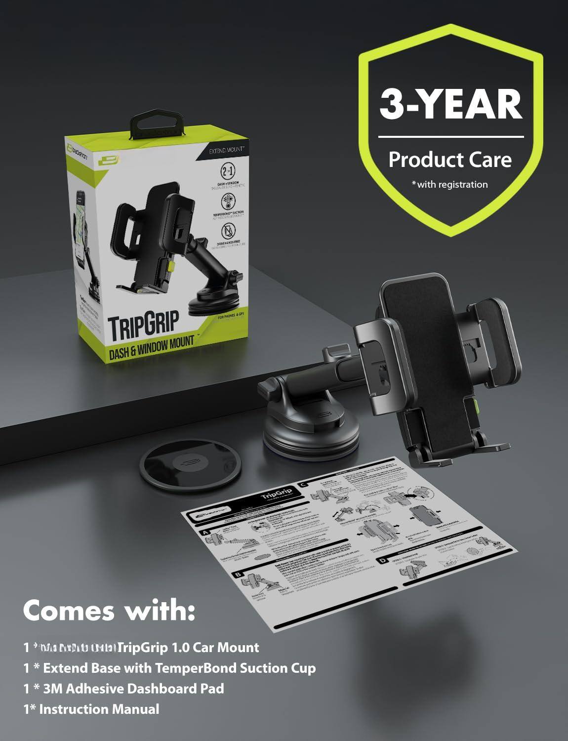 3-YEAR Product Care *with registration

TRIPGRIP
DASH & WINDOW MOUNT

Comes with:
1 * TripGrip 1.0 Car Mount
1 * Extend Base with TemperBond Suction Cup
1 * 3M Adhesive Dashboard Pad
1 * Instruction Manual