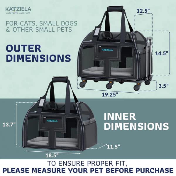 KATZIELA HAPPY PETS HAPPY LIFE

12.5" FOR CATS, SMALL DOGS & OTHER SMALL PETS

OUTER DIMENSIONS
14.5" 19.25" 3.5" 13.7"

INNER DIMENSIONS
11.5" 18.5"

TO ENSURE PROPER FIT, PLEASE MEASURE YOUR PET BEFORE PURCHASE