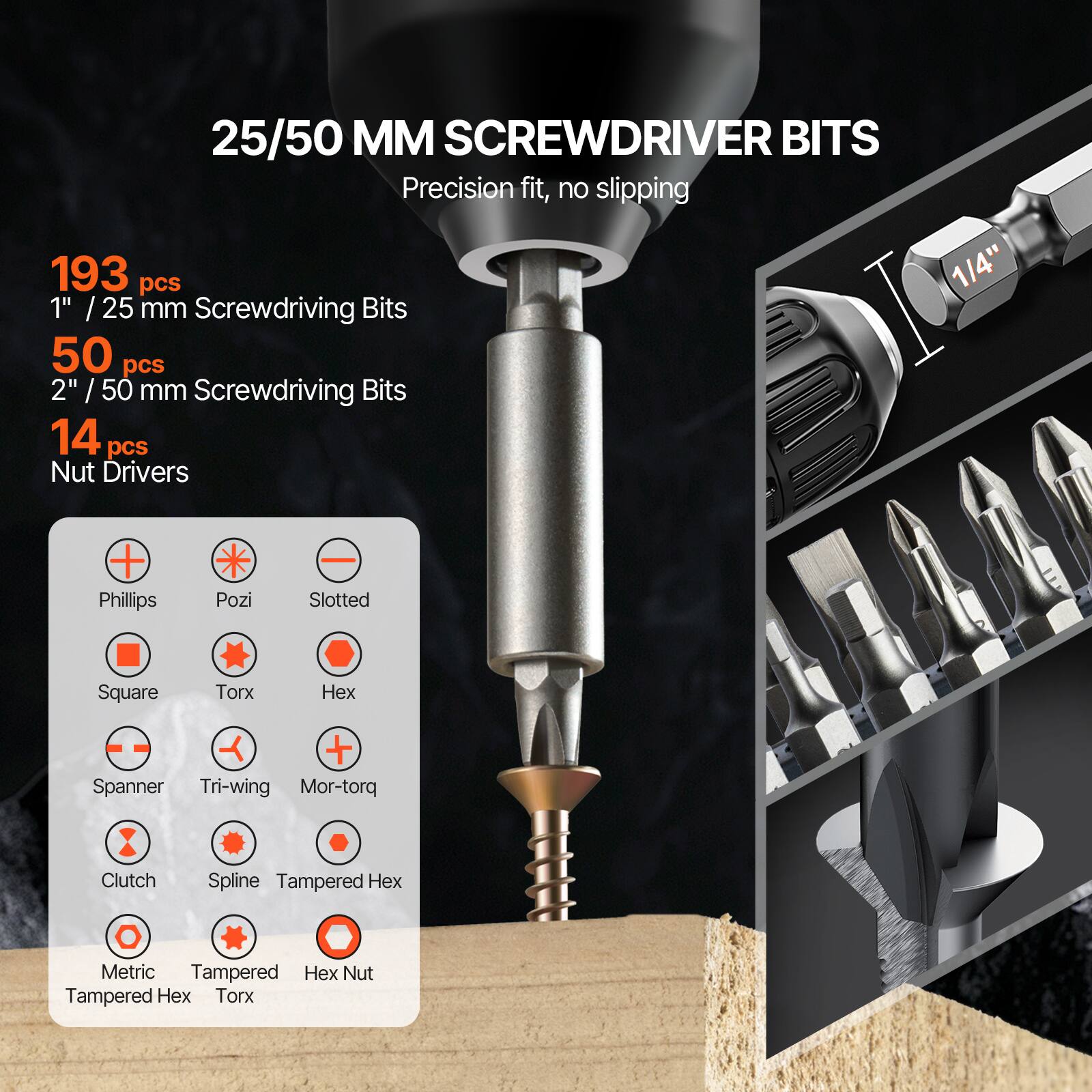 25/50 MM SCREWDRIVER BITS  
Precision fit, no slipping  

193 pcs  
1" / 25 mm Screwdriving Bits  

50 pcs  
2" / 50 mm Screwdriving Bits  

14 pcs  
Nut Drivers  

- Phillips  
- Pozi  
- Slotted  
- Square  
- Torx  
- Hex  
- Spanner  
- Tri-wing  
- Mor-torq  
- Clutch  
- Spline  
- Tampered Hex  
- Metric  
- Tampered Hex  
- Hex Nut  
- Tampered Hex  
- Torx