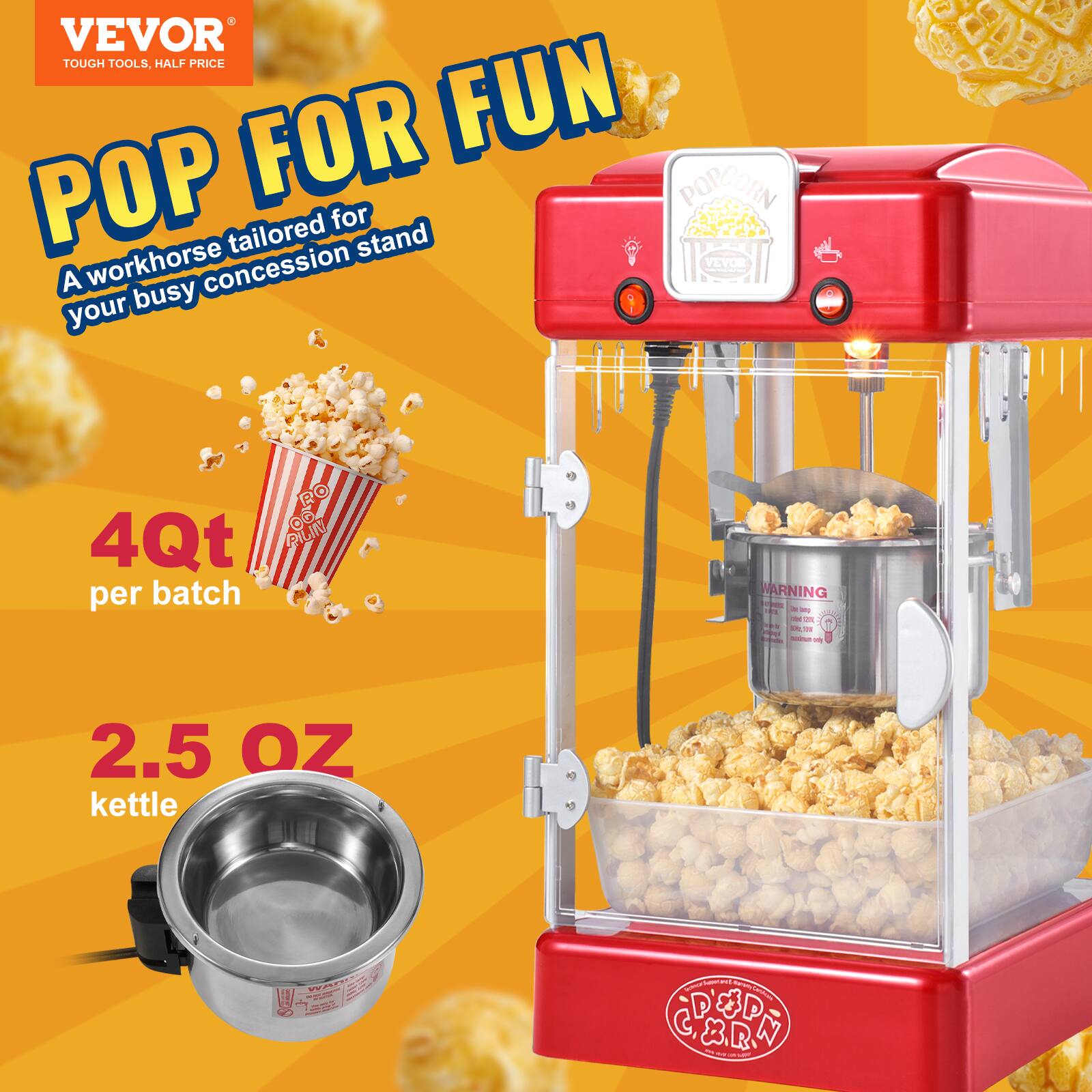 VEVOR  
TOUGH TOOLS, HALF PRICE  

POP FOR FUN  
A workhorse tailored for your busy concession stand  

4Qt per batch  

2.5 OZ kettle  

WARNING  
DO NOT OPEN WHILE POPCORN IS POPPING  
DO NOT OPEN WHILE HOT  
DO NOT OPEN WHILE POPCORN IS POPPING  
DO NOT OPEN WHILE HOT  
DO NOT OPEN WHILE POPCORN IS POPPING  
DO NOT OPEN WHILE HOT  
DO NOT OPEN WHILE POPCORN IS POPPING  
DO NOT OPEN WHILE HOT  
DO NOT OPEN WHILE POPCORN IS POPPING  
DO NOT OPEN WHILE HOT  
DO NOT OPEN WHILE POPCORN IS POPPING  
DO NOT OPEN WHILE HOT  
DO NOT OPEN WHILE POPCORN IS POPPING  
DO NOT OPEN WHILE HOT  
DO NOT OPEN WHILE POPCORN IS POPPING  
DO NOT OPEN WHILE HOT  
DO NOT OPEN WHILE POPCORN IS POPPING  
DO NOT OPEN WHILE HOT  
DO NOT OPEN WHILE POPCORN IS POPPING  
DO NOT OPEN WHILE HOT  
DO NOT OPEN WHILE POPCORN IS POPPING  
DO NOT OPEN WHILE HOT  
DO NOT OPEN WHILE POPCORN IS POPPING  
DO NOT OPEN WHILE HOT  
DO NOT OPEN WHILE POPCORN IS POPPING  
DO NOT OPEN WHILE HOT  
DO NOT OPEN WHILE POPCORN IS POPPING  
DO NOT OPEN WHILE HOT  
DO NOT OPEN WHILE POPCORN IS POPPING  
DO NOT OPEN WHILE HOT  
DO NOT OPEN WHILE POPCORN IS POPPING  
DO NOT OPEN WHILE HOT  
DO NOT OPEN WHILE POPCORN IS POPPING  
DO NOT OPEN WHILE HOT  
DO NOT OPEN WHILE POPCORN IS POPPING  
DO NOT OPEN WHILE HOT  
DO NOT OPEN WHILE POPCORN IS POPPING  
DO NOT OPEN WHILE HOT  
DO NOT OPEN WHILE POPCORN IS POPPING  
DO NOT OPEN WHILE HOT  
DO NOT OPEN WHILE POPCORN IS POPPING  
DO NOT OPEN WHILE HOT  
DO NOT OPEN WHILE POPCORN IS POPPING  
DO NOT OPEN WHILE HOT  
DO NOT OPEN WHILE POPCORN IS POPPING  
DO NOT OPEN WHILE HOT  
DO NOT OPEN WHILE POPCORN IS POPPING  
DO NOT OPEN WHILE HOT  
DO NOT OPEN WHILE POPCORN IS POPPING  
DO NOT OPEN WHILE HOT  
DO NOT OPEN WHILE POPCORN IS POPPING  
DO NOT OPEN WHILE HOT  
DO NOT OPEN WHILE POPCORN IS POPPING  
DO NOT OPEN WHILE HOT  
DO NOT OPEN WHILE POPCORN IS POPPING  
DO NOT