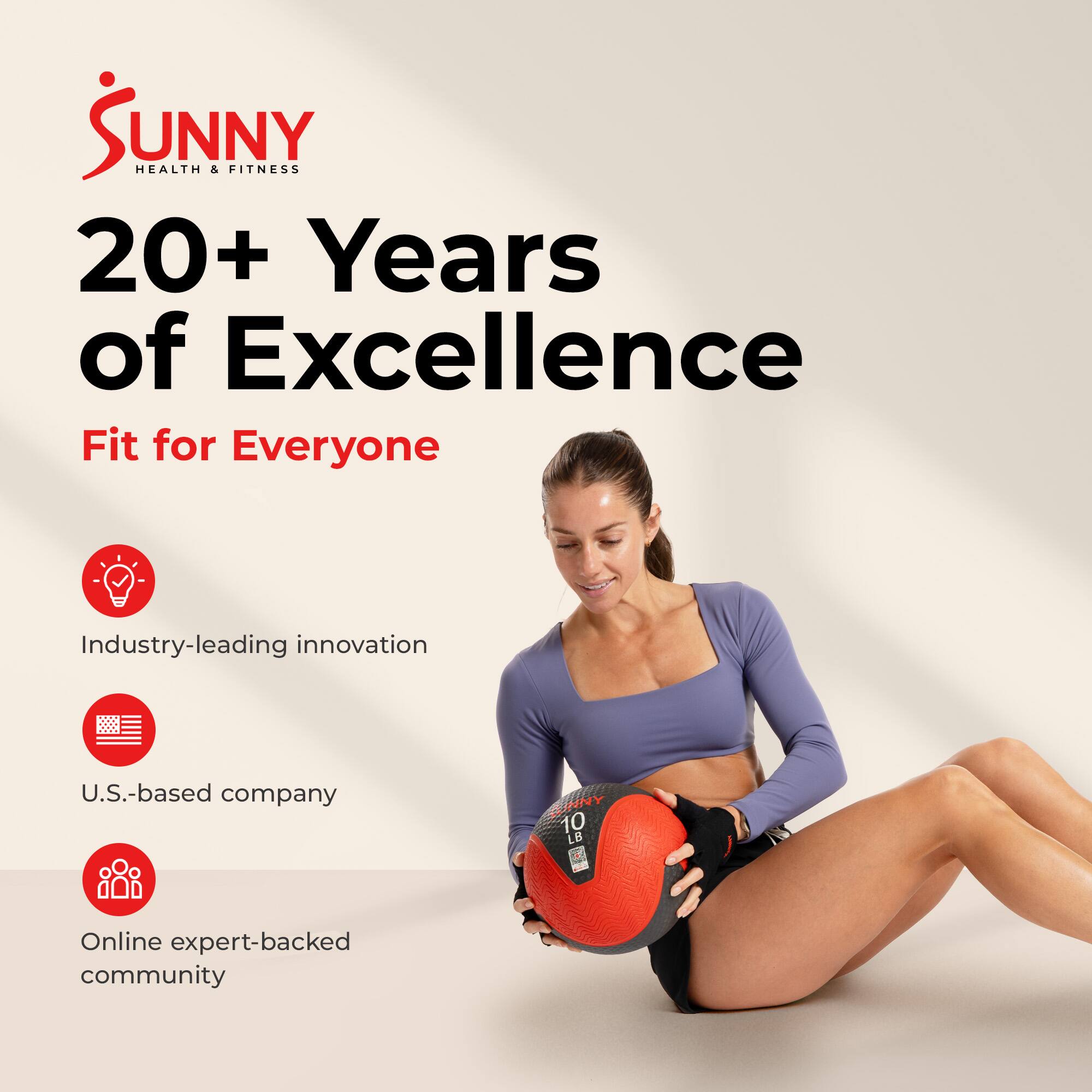 Sunny Health & Fitness  
20+ Years of Excellence  
Fit for Everyone  

Industry-leading innovation  
U.S.-based company  
Online expert-backed community