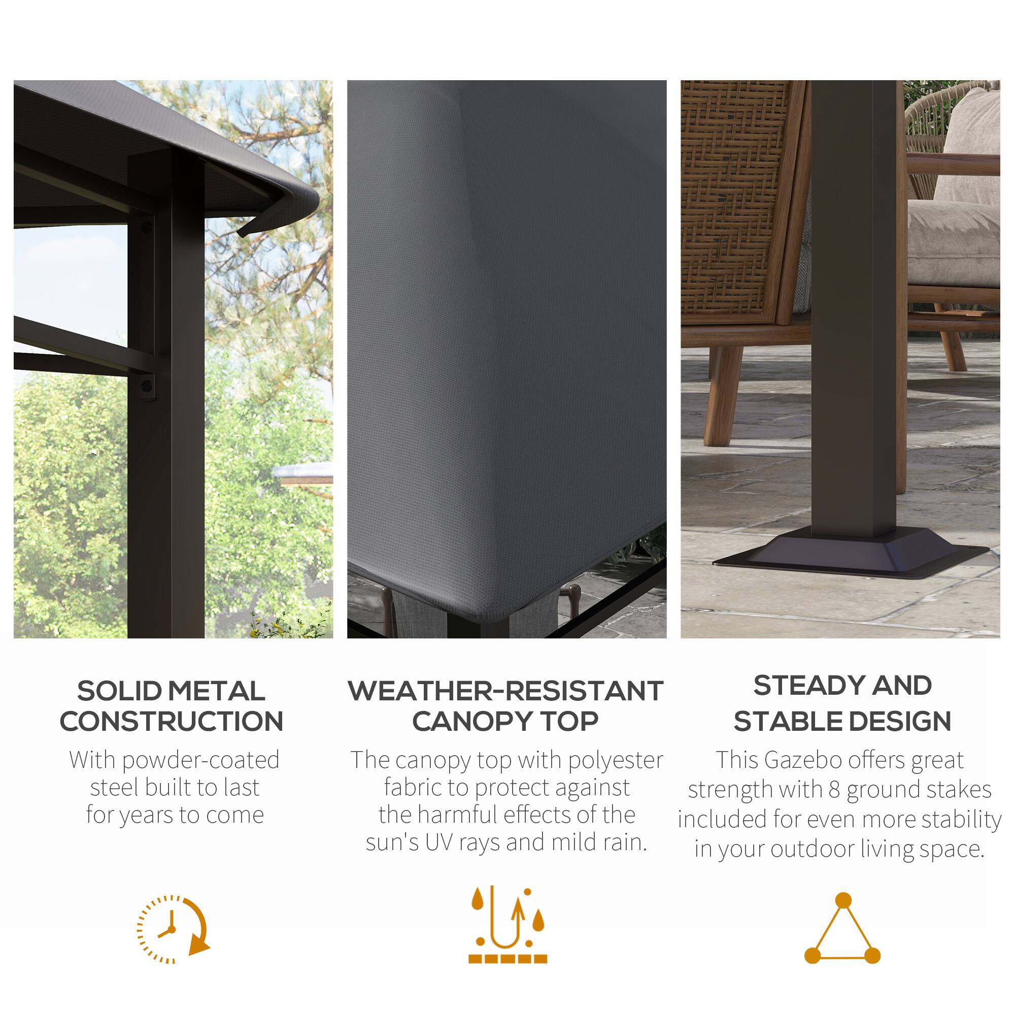 SOLID METAL CONSTRUCTION
WEATHER-RESISTANT CANOPY TOP
STEADY AND STABLE DESIGN

With powder-coated steel built to last for years to come
The canopy top with polyester fabric to protect against the harmful effects of the sun's UV rays and mild rain.
This Gazebo offers great strength with 8 ground stakes included for even more stability in your outdoor living space.