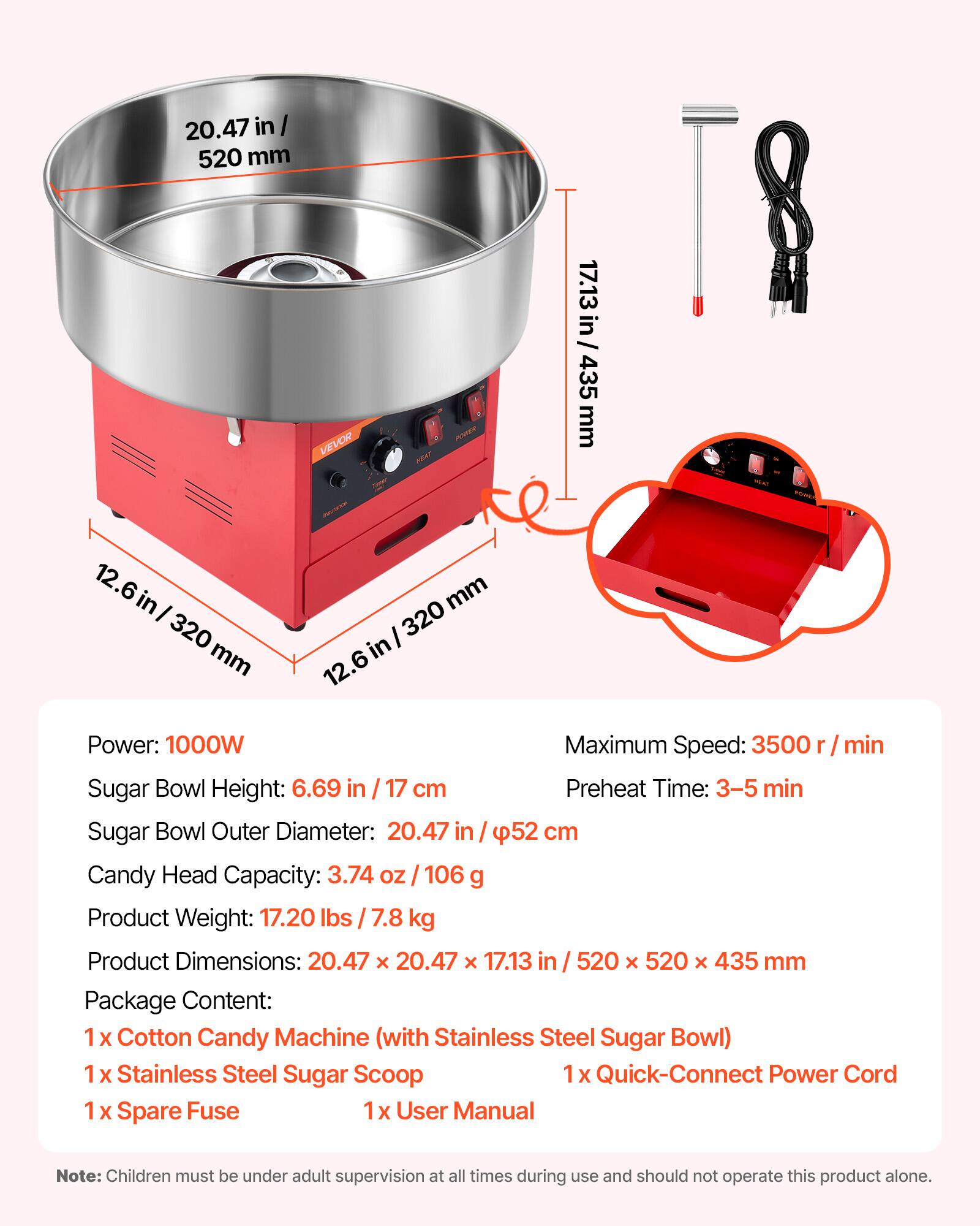 20.47 in/ 520 mm  
VEVOR  
17.13 in/ 435 mm  
12.6 in/ 320 mm  
Power: 1000W  
Maximum Speed: 3500 r/min  
Sugar Bowl Height: 6.69 in/ 17 cm  
Preheat Time: 3-5 min  
Sugar Bowl Outer Diameter: 20.47 in/ 52 cm  
Candy Head Capacity: 3.74 OZ/ 106 g  
Product Weight: 17.20 lbs/ 7.8 kg  
Product Dimensions: 20.47 x 20.47 x 17.13 in/ 520 x 520 x 435 mm  
Package Content:  
1 x Cotton Candy Machine (with Stainless Steel Sugar Bowl)  
1 x Stainless Steel Sugar Scoop  
1 x Quick-Connect Power Cord  
1 x Spare Fuse  
1 x User Manual  

Note: Children must be under adult supervision at all times during use and should not operate this product alone.