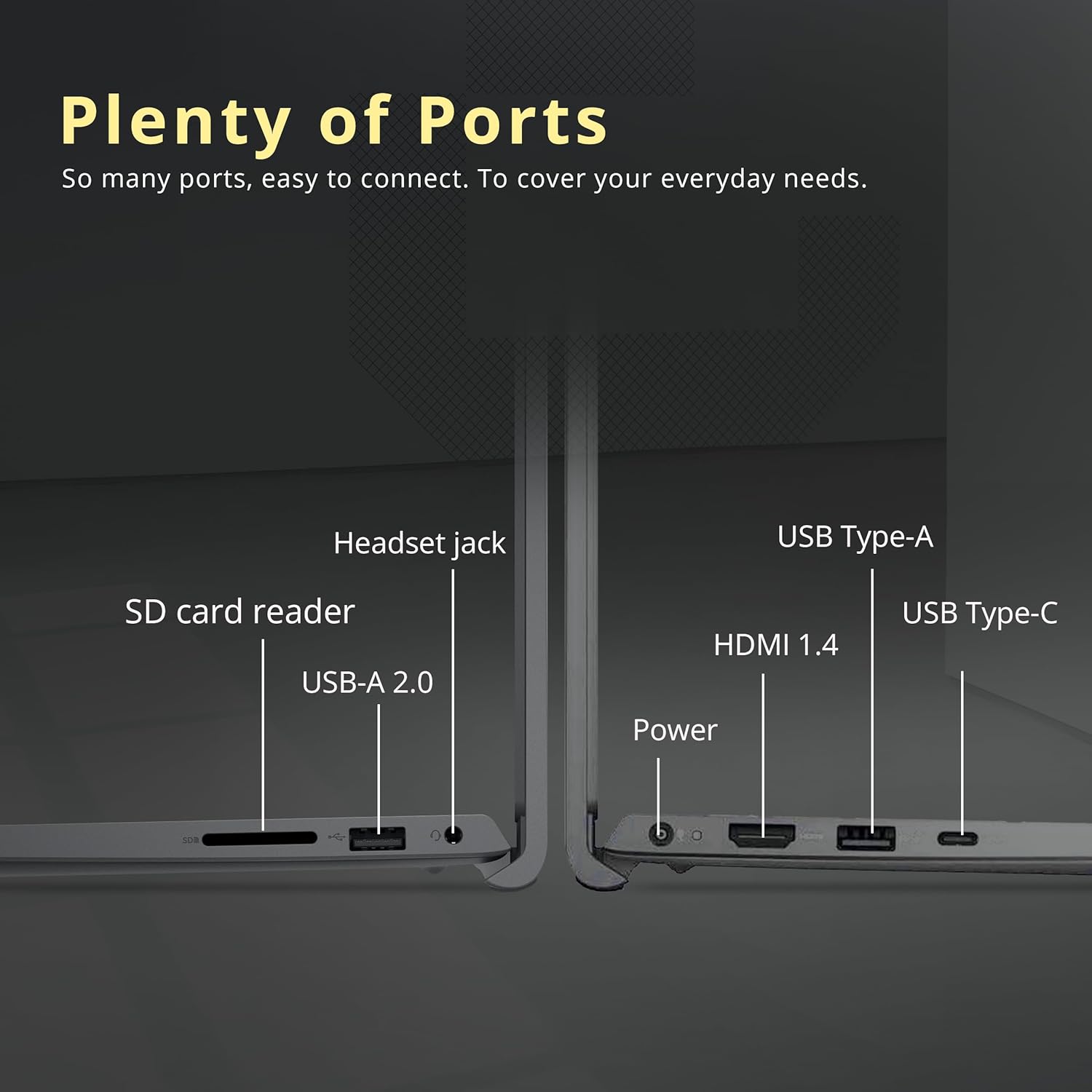 Plenty of Ports
So many ports, easy to connect. To cover your everyday needs.
Headset jack
USB Type-A
SD card reader
USB-A 2.0
HDMI 1.4
USB Type-C
Power