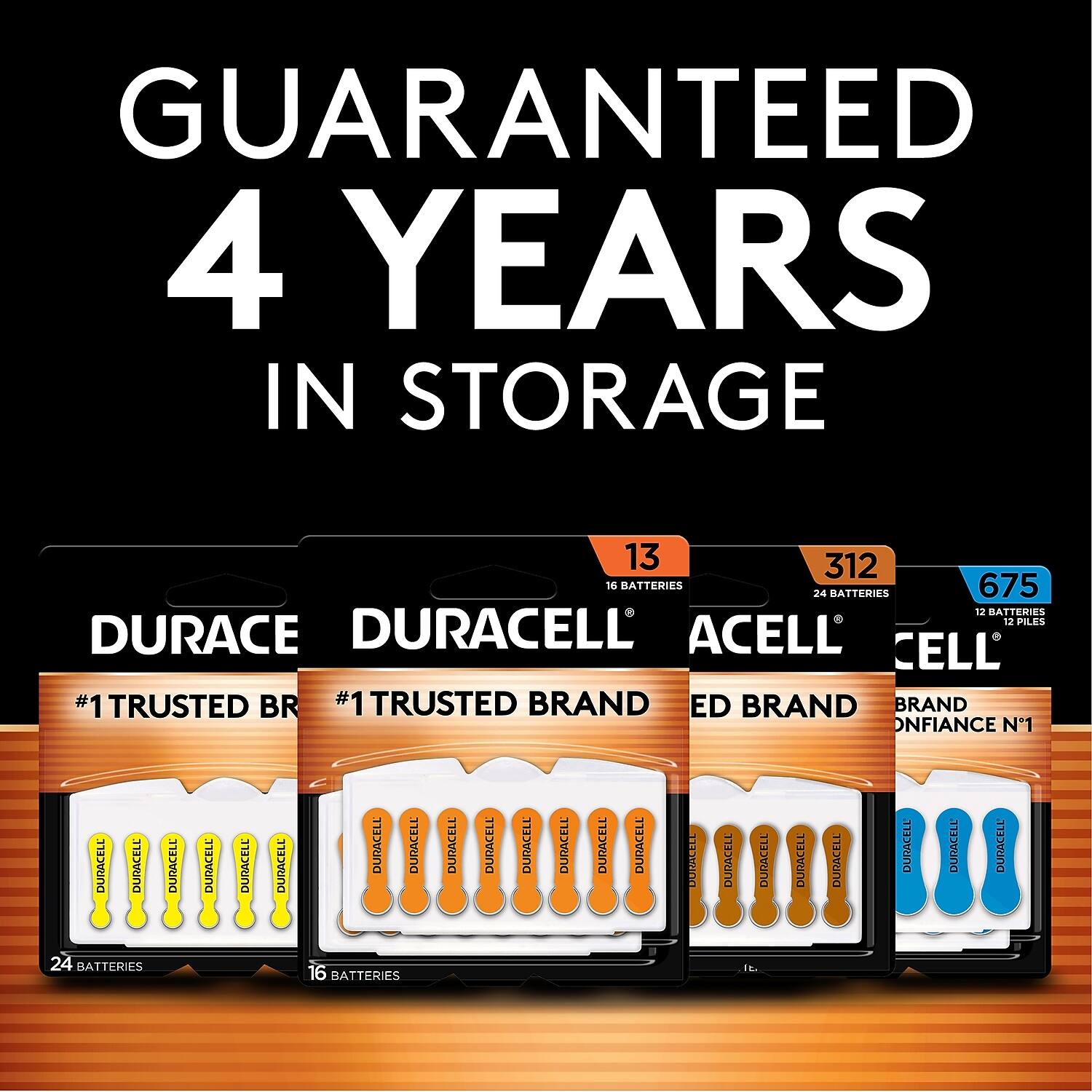 GUARANTEED 4 YEARS IN STORAGE

13 16 BATTERIES
312 24 BATTERIES
675 12 BATTERIES

DURACE
#1 TRUSTED BRAND

DURACELL
#1 TRUSTED BRAND

ACELL
BRAND

CELL
BRAND CONFIANCE N°1

24 BATTERIES
16 BATTERIES
