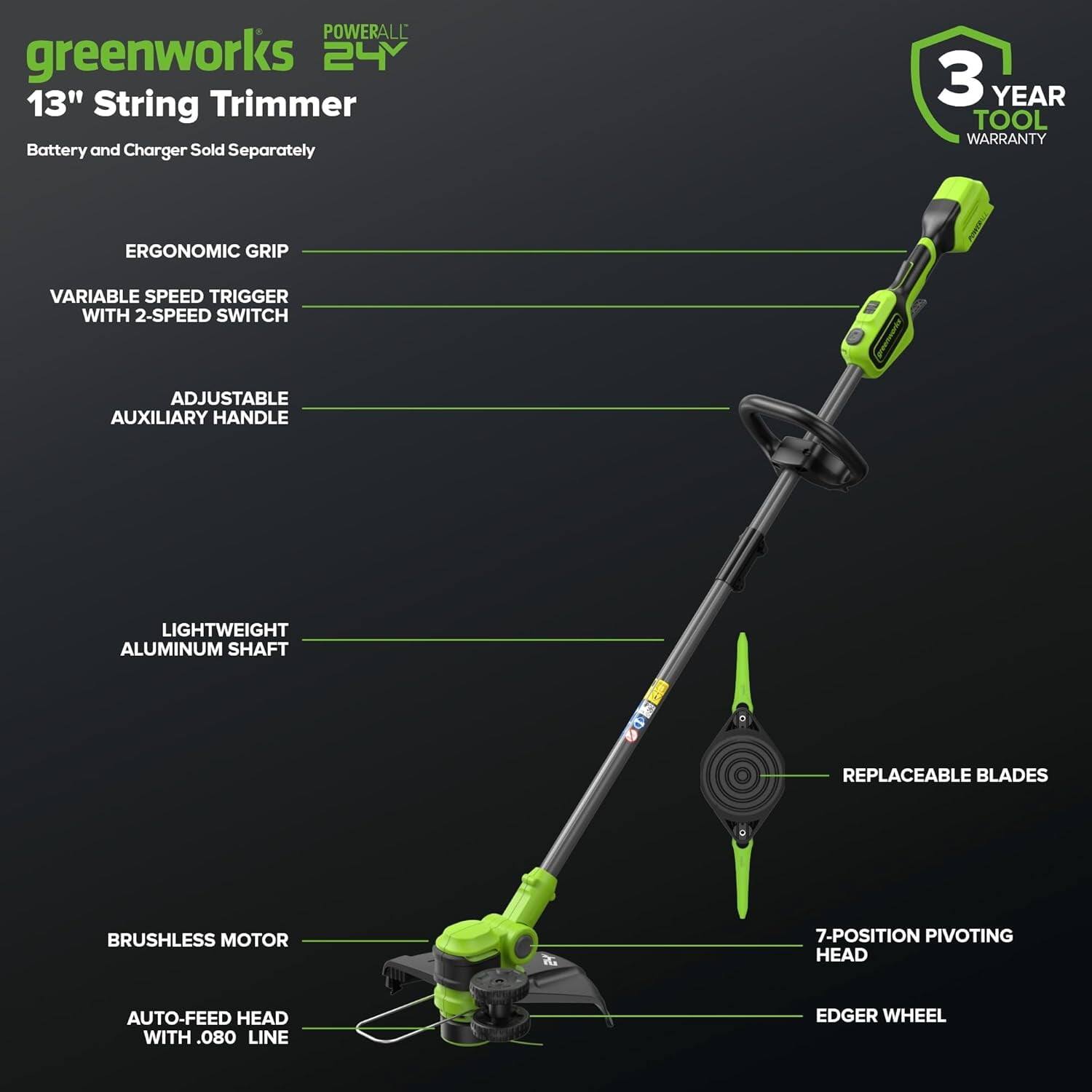 - **POWERALL 24V**
- **greenworks 13" String Trimmer**
- **Battery and Charger Sold Separately**
- **3 YEAR TOOL WARRANTY**

**Features:**
- **ERGONOMIC GRIP**
- **VARIABLE SPEED TRIGGER WITH 2-SPEED SWITCH**
- **ADJUSTABLE AUXILIARY HANDLE**
- **LIGHTWEIGHT ALUMINUM SHAFT**
- **REPLACEABLE BLADES**
- **BRUSHLESS MOTOR**
- **AUTO-FEED HEAD WITH .080 LINE**
- **7-POSITION PIVOTING HEAD**
- **EDGER WHEEL**