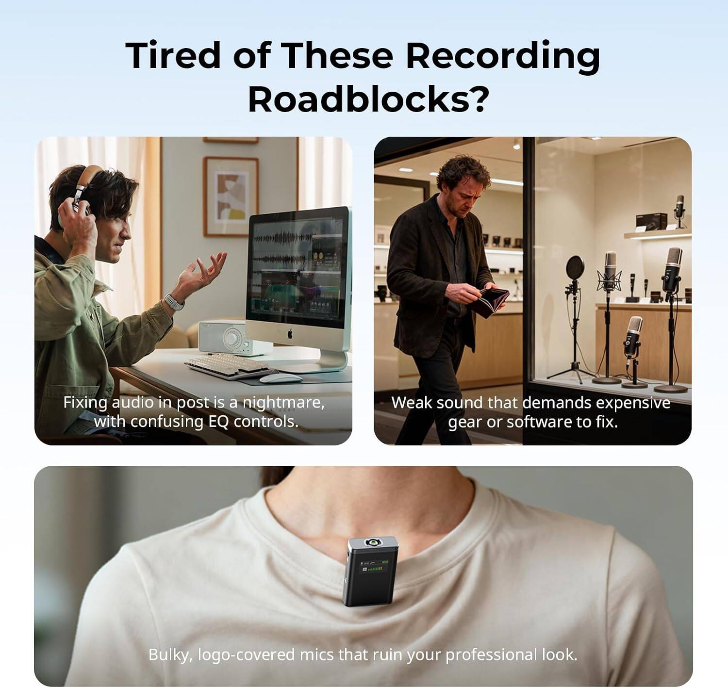 Tired of These Recording Roadblocks?

Fixing audio in post is a nightmare, with confusing EQ controls.

Weak sound that demands expensive gear or software to fix.

Bulky, logo-covered mics that ruin your professional look.