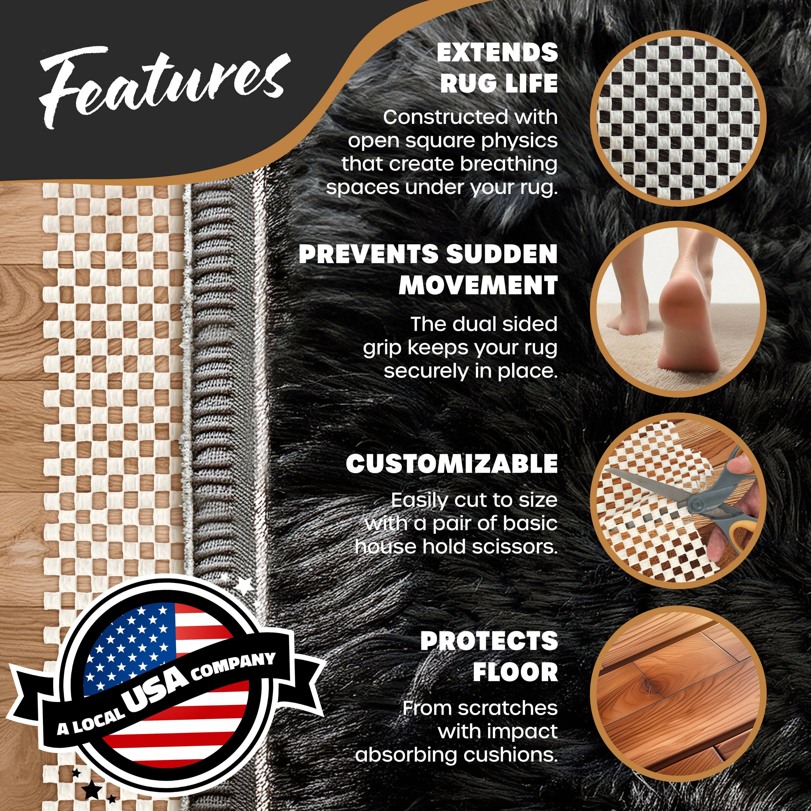 **Features**

- **EXTENDS RUG LIFE**  
  Constructed with open square physics that create breathing spaces under your rug.

- **PREVENTS SUDDEN MOVEMENT**  
  The dual sided grip keeps your rug securely in place.

- **CUSTOMIZABLE**  
  Easily cut to size with a pair of basic house hold scissors.

- **PROTECTS FLOOR**  
  From scratches with impact absorbing cushions.

**COMPANY**  
A LOCAL USA COMPANY