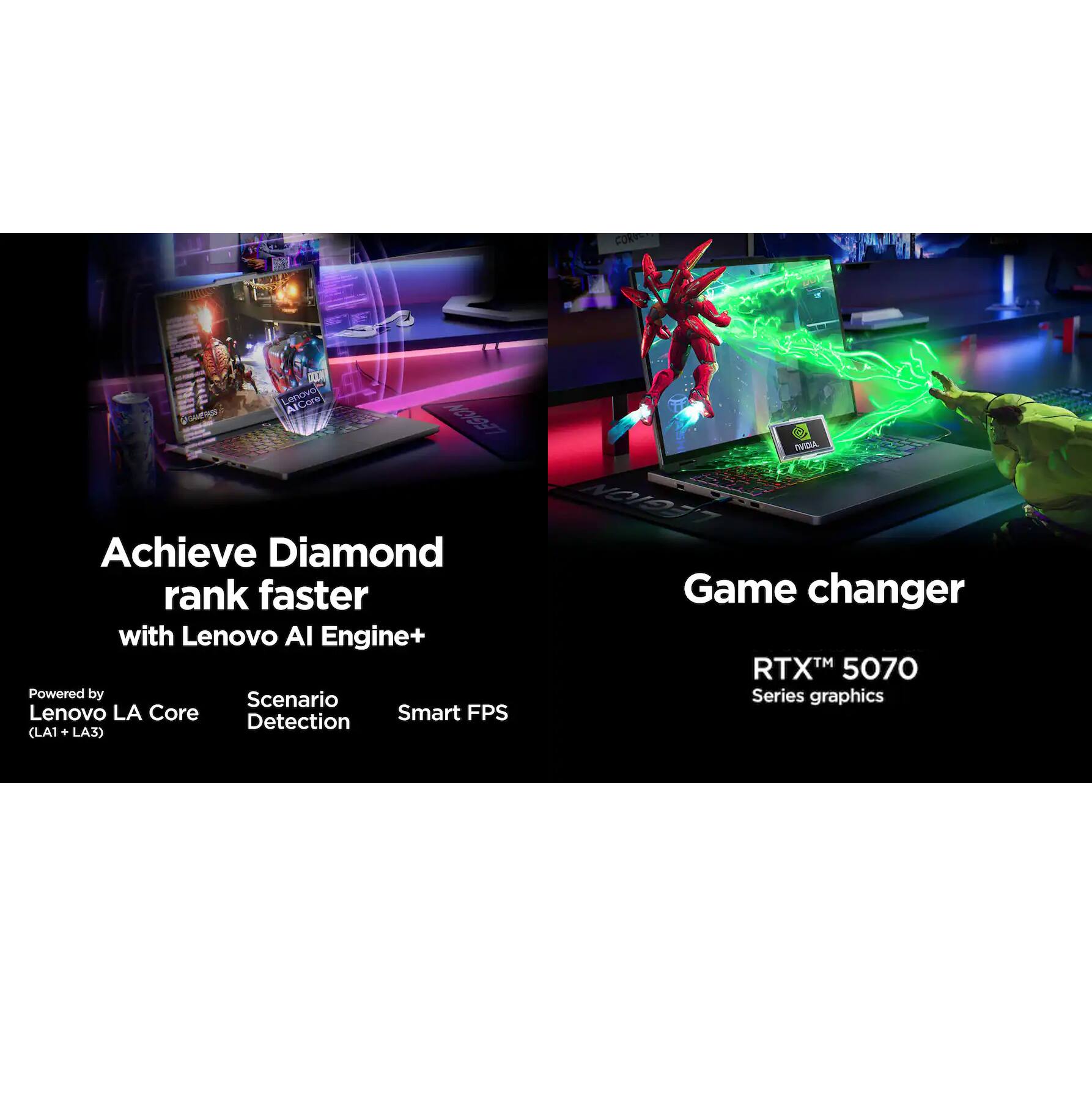 Achieve Diamond rank faster with Lenovo AI Engine+  
Powered by Scenario Detection  
Lenovo LA Core (LA1 + LA3)  
Smart FPS  

Game changer  
RTX™ 5070 Series graphics