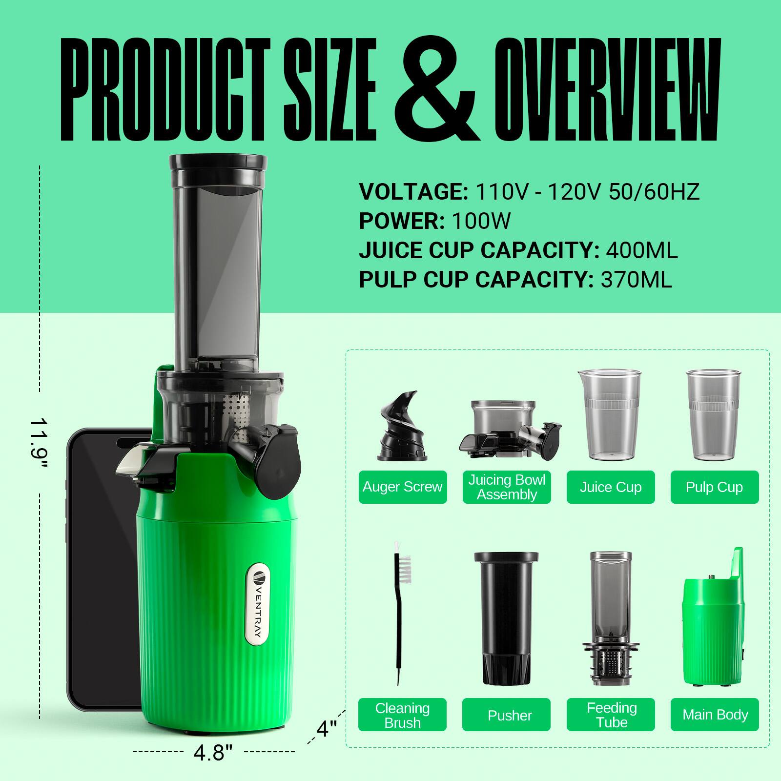 PRODUCT SIZE & OVERVIEW  
VOLTAGE: 110V - 120V 50/60HZ  
POWER: 100W  
JUICE CUP CAPACITY: 400ML  
PULP CUP CAPACITY: 370ML  

11.9" Auger Screw Juicing Bowl Assembly Juice Cup Pulp Cup  
VENTRAY 4.8" 4" Cleaning Brush Pusher Feeding Tube Main Body