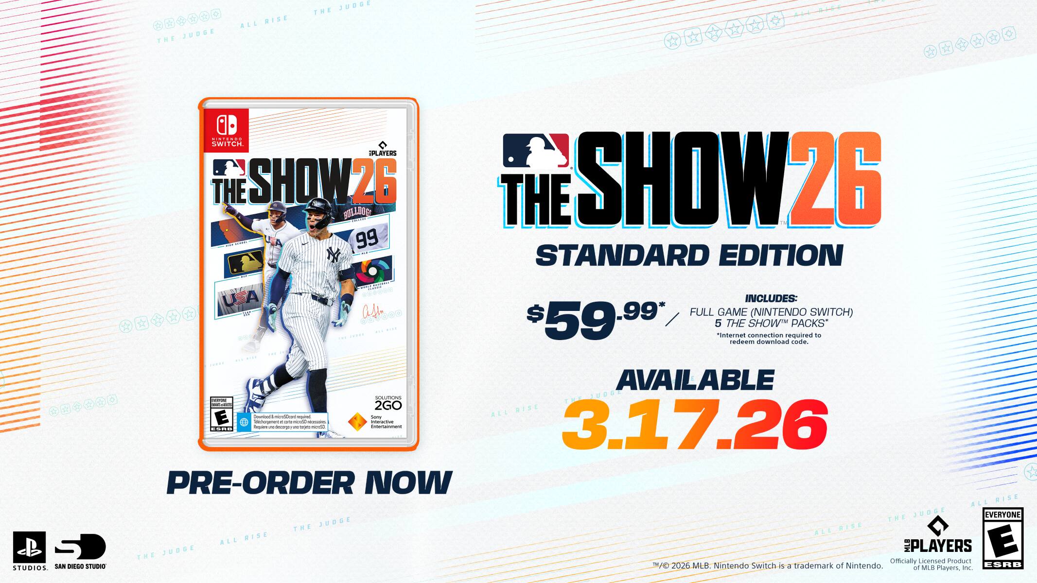 JUDGE THE RISE ALL JUDGE THE  
IMi.NOO SWITCH. PLAYERS THE SHOW26 BOLLDOG PRTEVO THE SHOW26 : | 99 * . STANDARD EDITION : | UA * INCLUDES: Vn as FULL GAME (NINTENDO SWITCH) ..... K ... .... 59.99 5 *Internet THE connection SHOW required PACKS* to redeem download code. ... ... .... ..... AVAILABLE  - adia - SOLUTIONS THE-JUDG  2GO RISE Counonn  mnHbu aad Samy ALL E Gschorgenent mine o nin interactive 3.17.26 ode - decoge - om miraa Entertainment ...D , - PRE-ORDER NOW RISE ALL JUDGE EVERYONE JOOUL THE THE ALL RISE RISE E ALL JUDGE MLB PLAYERS THE Officially Licensed Product SAN DIEGO STUDIO TAD 2026 MLB. Nintendo Switch-is a trademark of Nintendo. af MLB ESRB STUDIOS. Players, nc.