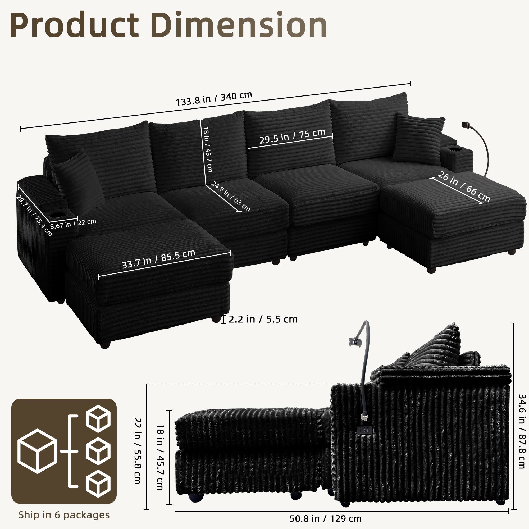 Product Dimension

- Length: 133.8 in / 340 cm
- Depth: 29.5 in / 75 cm
- Height: 26 in / 66 cm
- Seat Height: 8.67 in / 22 cm
- Armrest Height: 22 in / 55.8 cm
- Back Height: 33.7 in / 85.5 cm
- Seat Depth: 24.8 in / 63 cm
- Armrest Width: 2.2 in / 5.5 cm
- Cushion Thickness: 2.2 in / 5.5 cm
- Seat Width: 34.6 in / 87.8 cm
- Overall Height: 34.6 in / 87.8 cm
- Overall Width: 50.8 in / 129 cm

Ship in 6 packages

- Package Dimensions: 22 in / 55.8 cm x 18 in / 45.7 cm x 50.8 in / 129 cm