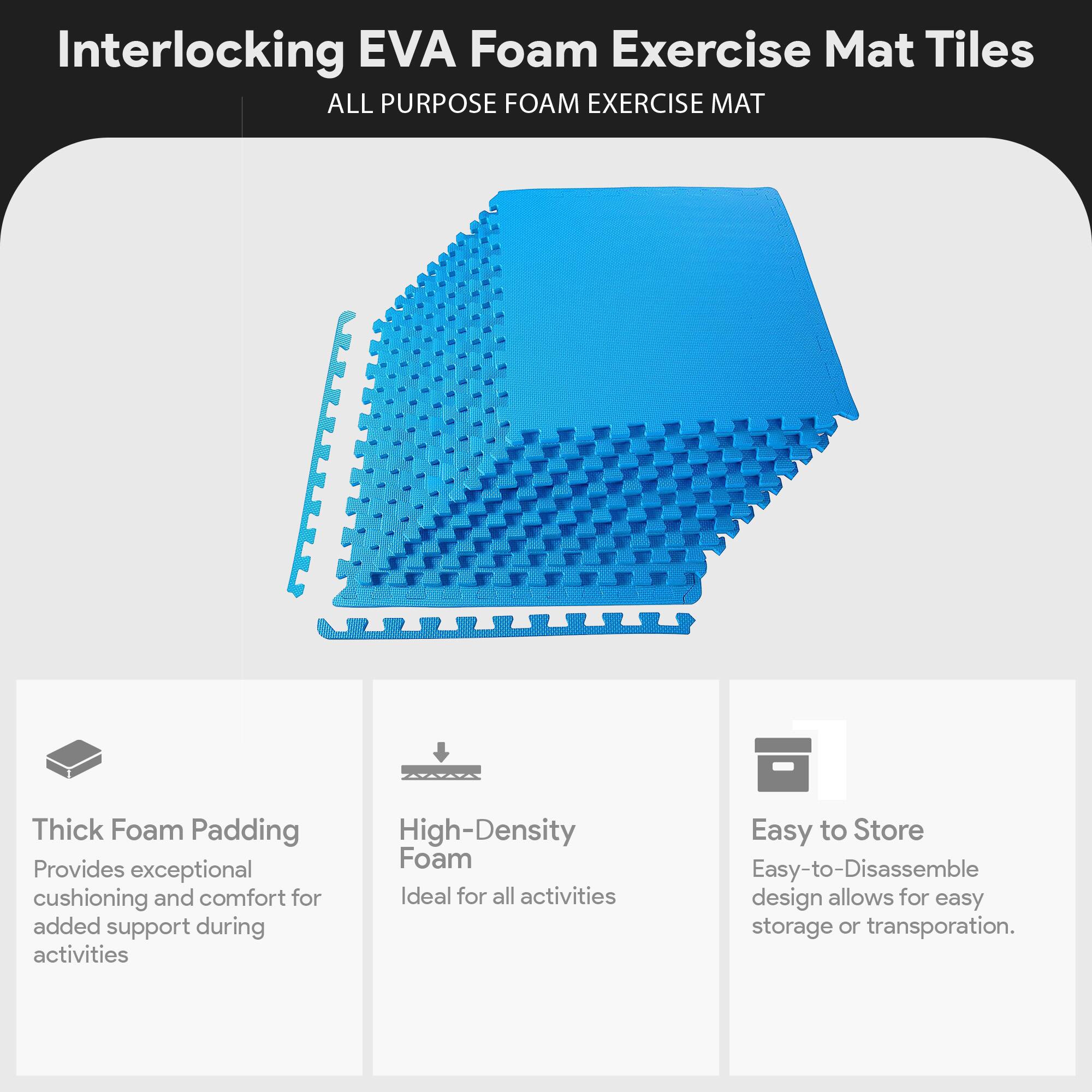 Interlocking EVA Foam Exercise Mat Tiles  
ALL PURPOSE FOAM EXERCISE MAT  

- Thick Foam Padding  
  Provides exceptional cushioning and comfort for added support during activities  

- High-Density Foam  
  Ideal for all activities  

- Easy to Store  
  Easy-to-Disassemble design allows for easy storage or transportation.