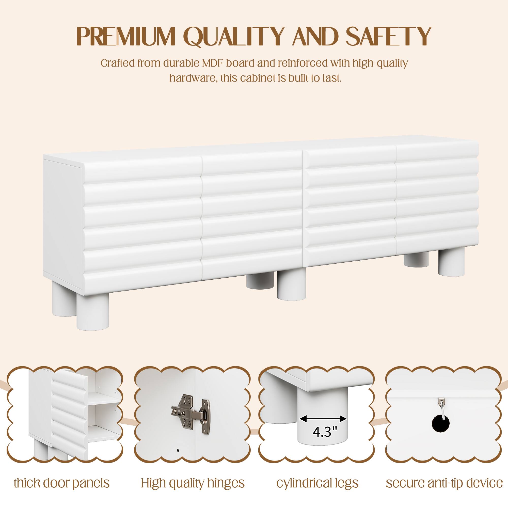 **PREMIUM QUALITY AND SAFETY**

Crafted from durable MDF board and reinforced with high-quality hardware, this cabinet is built to last.

- 4.3" thick door panels
- High-quality hinges
- Cylindrical legs
- Secure anti-tip device