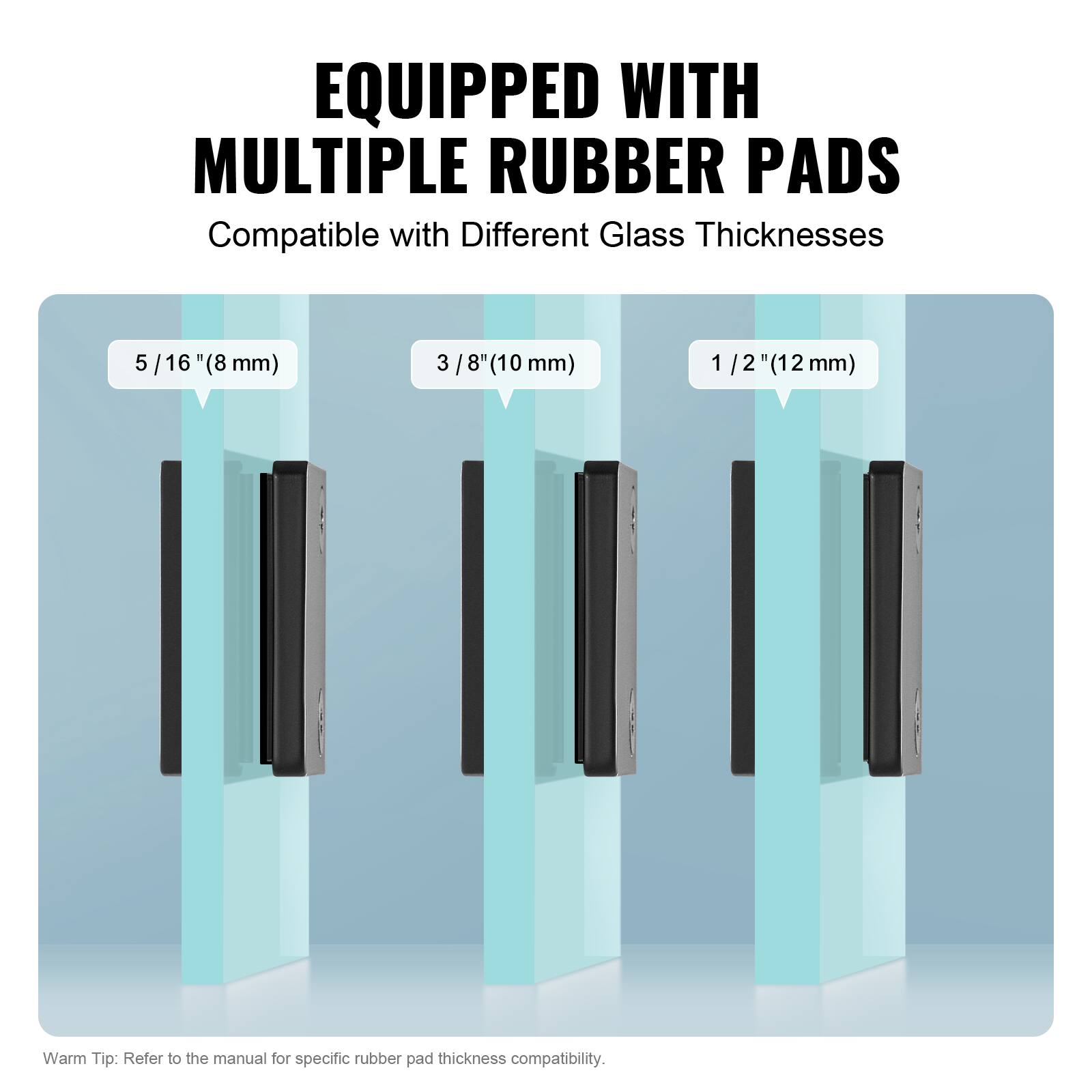 EQUIPPED WITH MULTIPLE RUBBER PADS  
Compatible with Different Glass Thicknesses  
5/16" (8 mm)  
3/8" (10 mm)  
1/2" (12 mm)  

Warm Tip: Refer to the manual for specific rubber pad thickness compatibility.