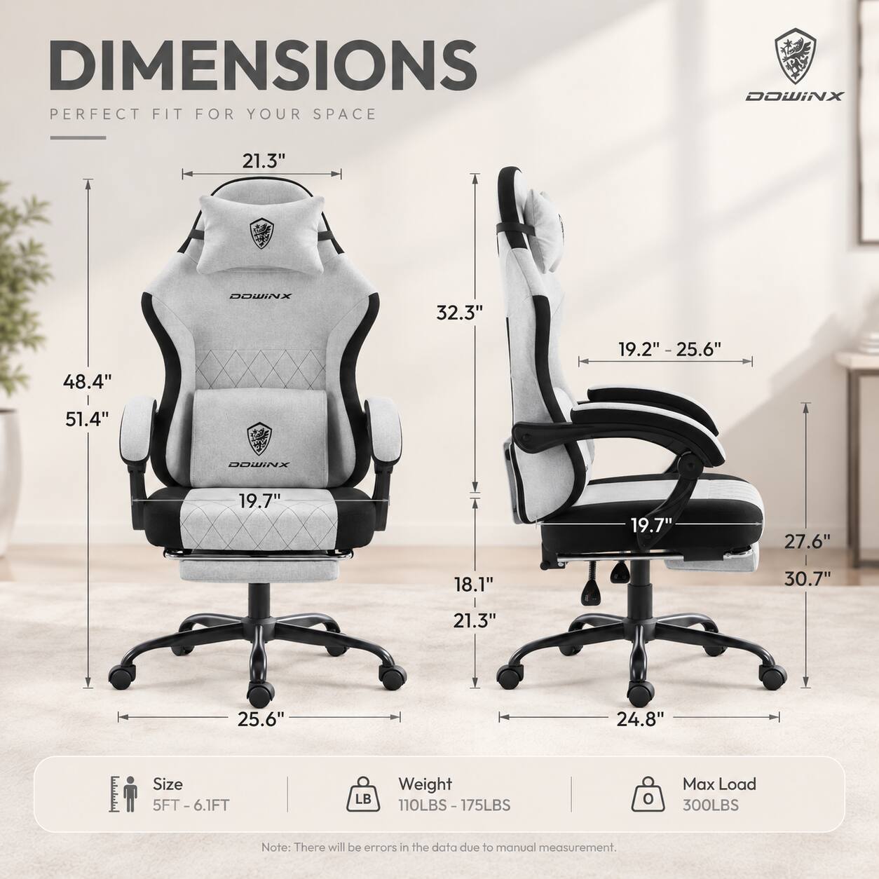 DIMENSIONS PERFECT FIT FOR YOUR SPACE

DOWINX

21.3"
DOWINX
32.3"
19.2" - 25.6"
48.4"
51.4"
DOWINX
19.7"
19.7"
27.6"
18.1"
30.7"
21.3"
25.6"
24.8"

Size 5FT-6.1FT
Weight LB 110LBS-175LBS
Max Load 300LBS

Note: There will be errors in the data due to manual measurement.