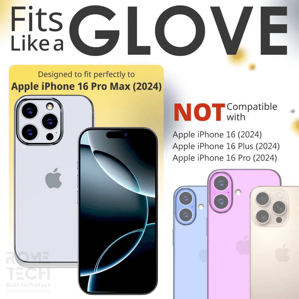 Fits GLOVE Like a  
Designed to fit perfectly to Apple iPhone 16 Pro Max (2024)  
NOT Compatible with Apple iPhone 16 (2024) Apple iPhone 16 Plus (2024) Apple iPhone 16 Pro (2024)  
ROVE TECH Built to Protect Designed to Perform