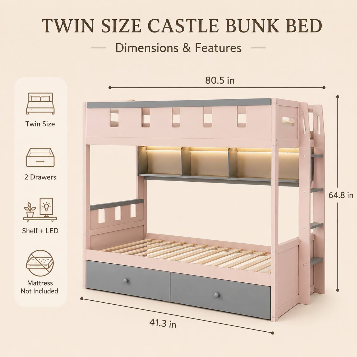 TWIN SIZE CASTLE BUNK BED  
Dimensions & Features  
80.5 in  
Twin Size  
2 Drawers  
64.8 in  
Shelf + LED  
Mattress Not Included  
41.3 in