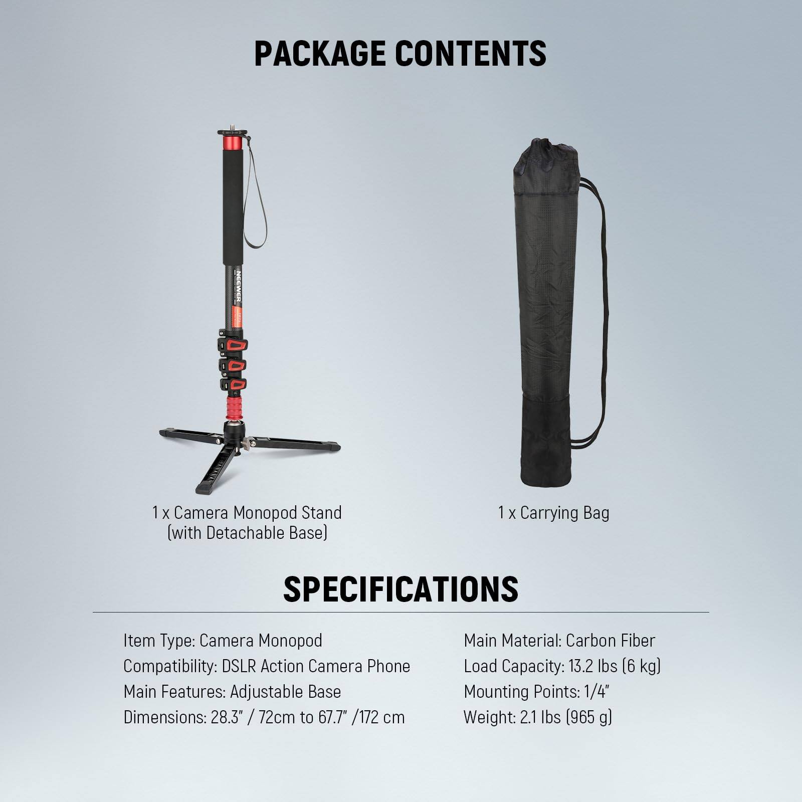 PACKAGE CONTENTS  
1 x Camera Monopod Stand (with Detachable Base)  
1 x Carrying Bag  

SPECIFICATIONS  
Item Type: Camera Monopod  
Compatibility: DSLR Action Camera Phone  
Main Features: Adjustable Base  
Dimensions: 28.3" / 72cm to 67.7" / 172 cm  
Main Material: Carbon Fiber  
Load Capacity: 13.2 lbs (6 kg)  
Mounting Points: 1/4"  
Weight: 2.1 lbs (965 g)