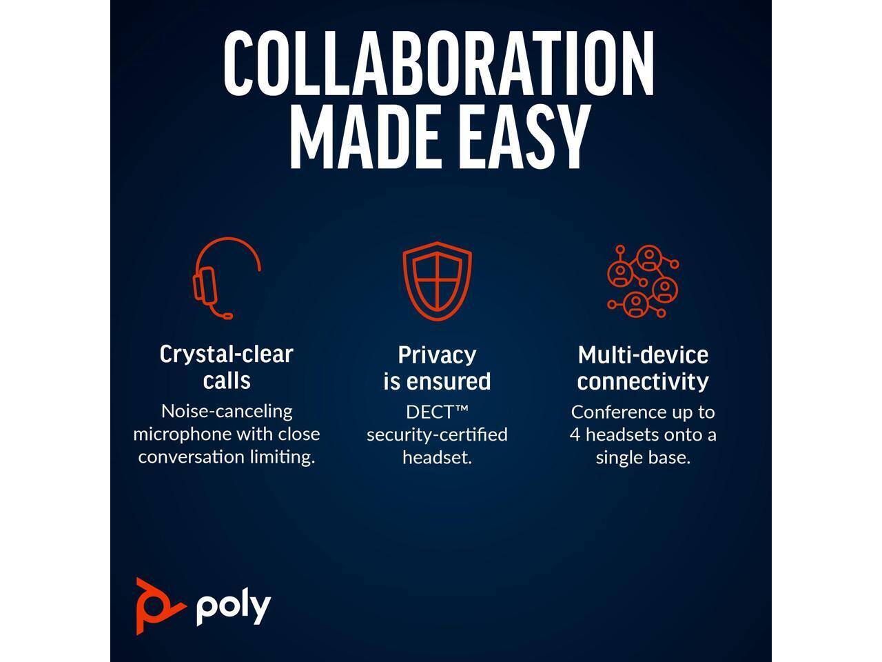 COLLABORATION MADE EASY

- Crystal-clear calls  
  Noise-canceling microphone with close conversation limiting.

- Privacy is ensured  
  DECT™ security-certified headset.

- Multi-device connectivity  
  Conference up to 4 headsets onto a single base.

poly