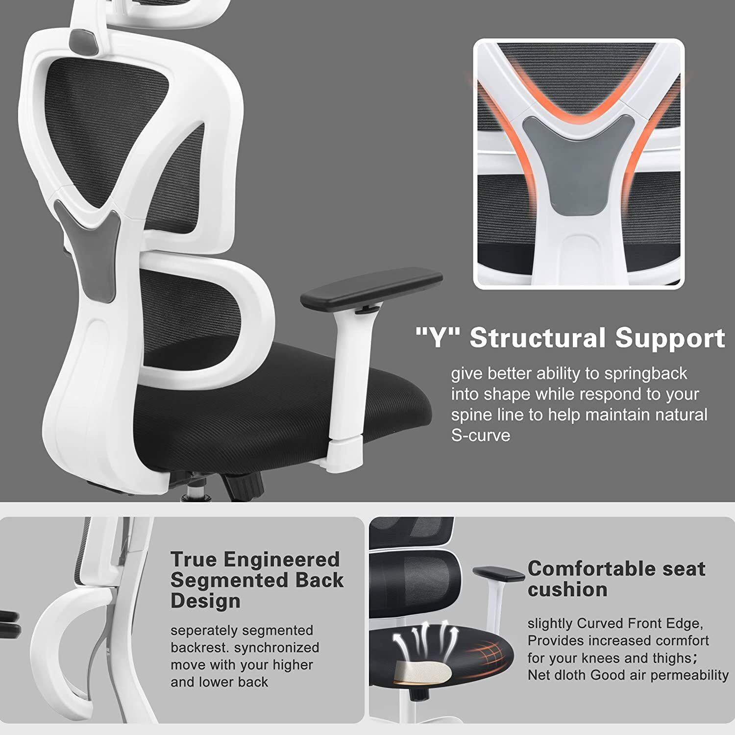 "Y" Structural Support  
give better ability to springback into shape while respond to your spine line to help maintain natural S-curve  

True Engineered Segmented Back Design  
seperately segmented backrest. synchronized move with your higher and lower back  

Comfortable seat cushion  
slightly Curved Front Edge, Provides increased comfort for your knees and thighs; Net dloth Good air permeability