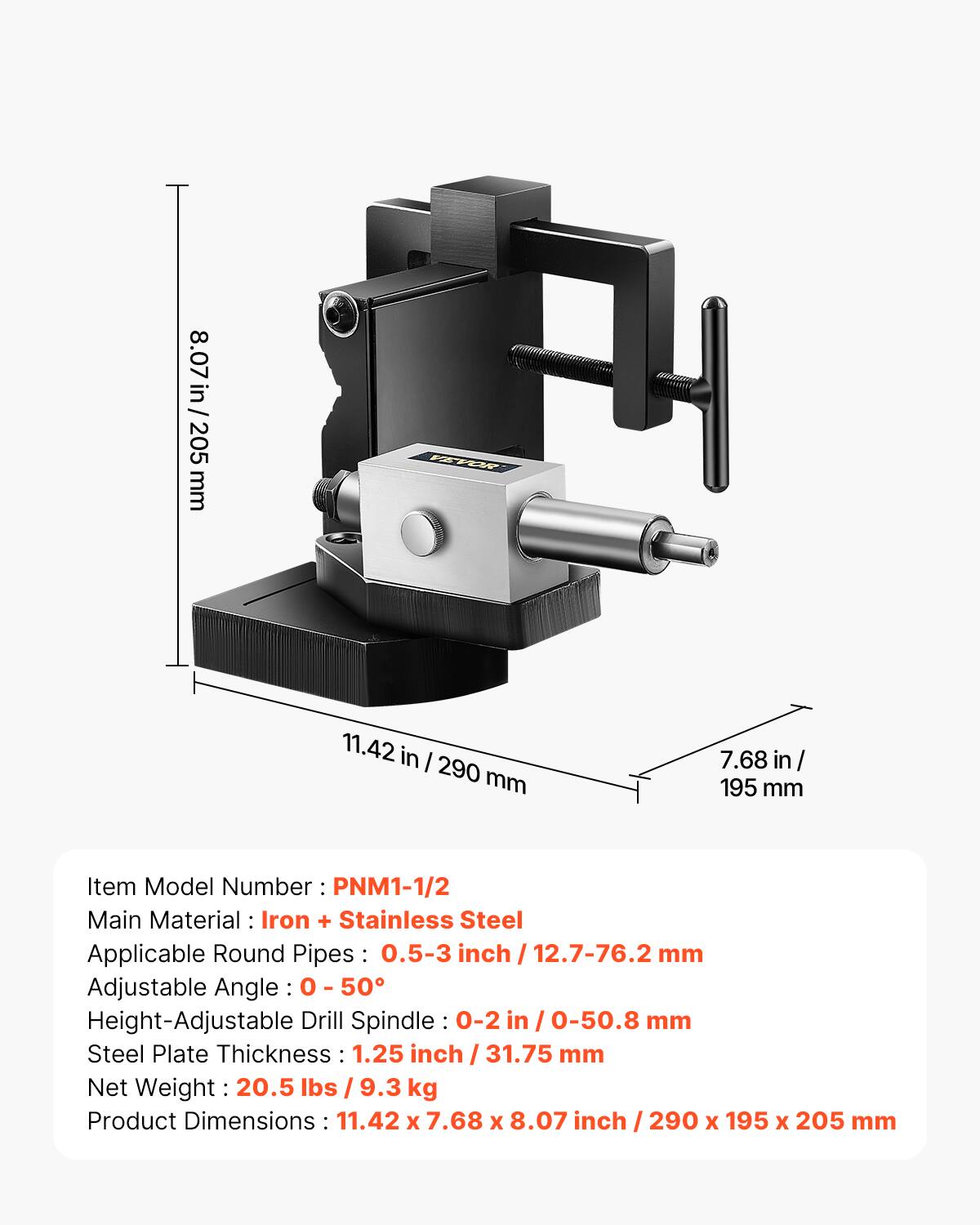8.07 in / 205 mm

VEVOR

11.42 in / 290 mm

7.68 in / 195 mm

Item Model Number: PNM1-1/2

Main Material: Iron + Stainless Steel

Applicable Round Pipes: 0.5-3 inch / 12.7-76.2 mm

Adjustable Angle: 0-50°

Height-Adjustable Drill Spindle: 0-2 in / 0-50.8 mm

Steel Plate Thickness: 1.25 inch / 31.75 mm

Net Weight: 20.5 lbs / 9.3 kg

Product Dimensions: 11.42 x 7.68 x 8.07 inch / 290 x 195 x 205 mm