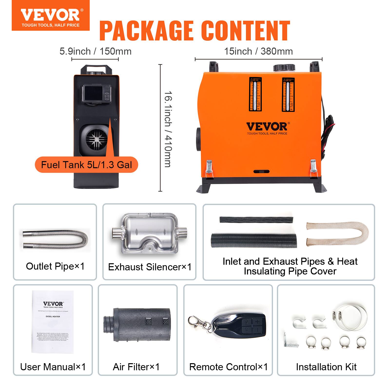 VEVOR TOUGH TOOLS, HALF PRICE PACKAGE CONTENT

5.9 inch / 150mm  
15 inch / 380mm  
16.1 inch / 410mm

Fuel Tank 5L/1.3 Gal

VEVOR TOUGH TOOLS, HALF PRICE

- Outlet Pipe x1
- Exhaust Silencer x1
- Inlet and Exhaust Pipes & Heat Insulating Pipe Cover
- User Manual x1
- Air Filter x1
- Remote Control x1
- Installation Kit