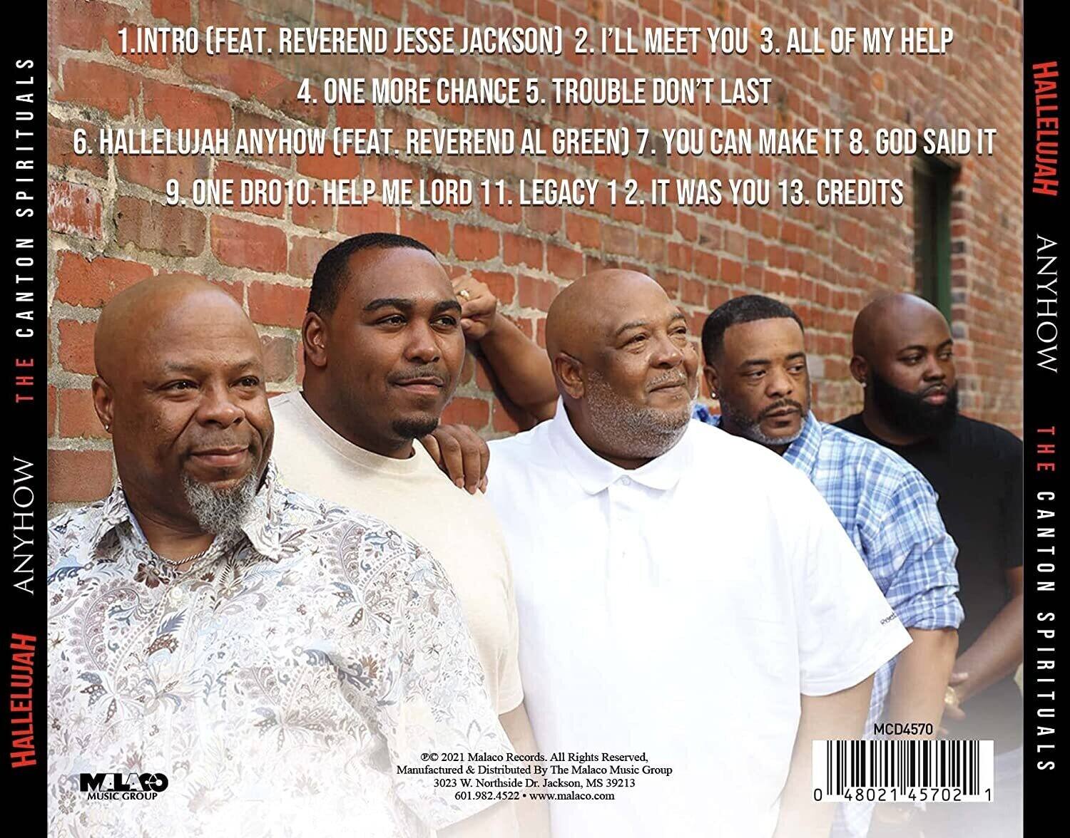 **The Canton Spirituals**  
**Hallelujah Anyhow**

1. Intro (Feat. Reverend Jesse Jackson)  
2. I'll Meet You  
3. All of My Help  
4. One More Chance  
5. Trouble Don't Last  
6. Hallelujah Anyhow (Feat. Reverend Al Green)  
7. You Can Make It  
8. God Said It  
9. One Drop  
10. Help Me Lord  
11. Legacy  
12. It Was You  
13. Credits  

---

© 2021 Malaco Records. All Rights Reserved  
Manufactured & Distributed By The Malaco Music Group  
3023 W. Northside Dr. Jackson, MS 39213  
601.982.4522 • www.malaco.com  

MCD4570  

---

**The Canton Spirituals**  
**Hallelujah Anyhow**  
**Malaco Music Group**