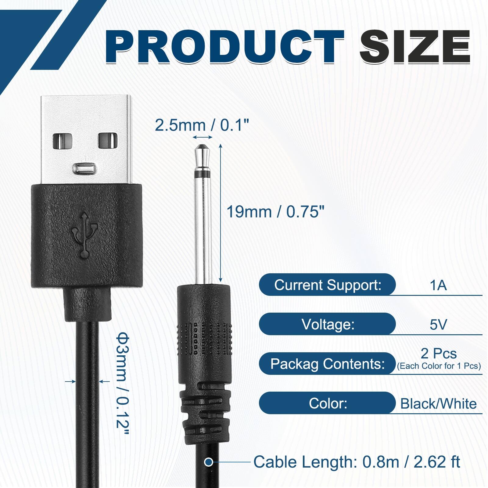 PRODUCT SIZE

2.5mm / 0.1"
19mm / 0.75"
3mm / 0.12"

Current Support: 1A
Voltage: 5V

Packag Contents: 2 Pcs (Each Color for 1 Pcs)
Color: Black/White

Cable Length: 0.8m / 2.62 ft