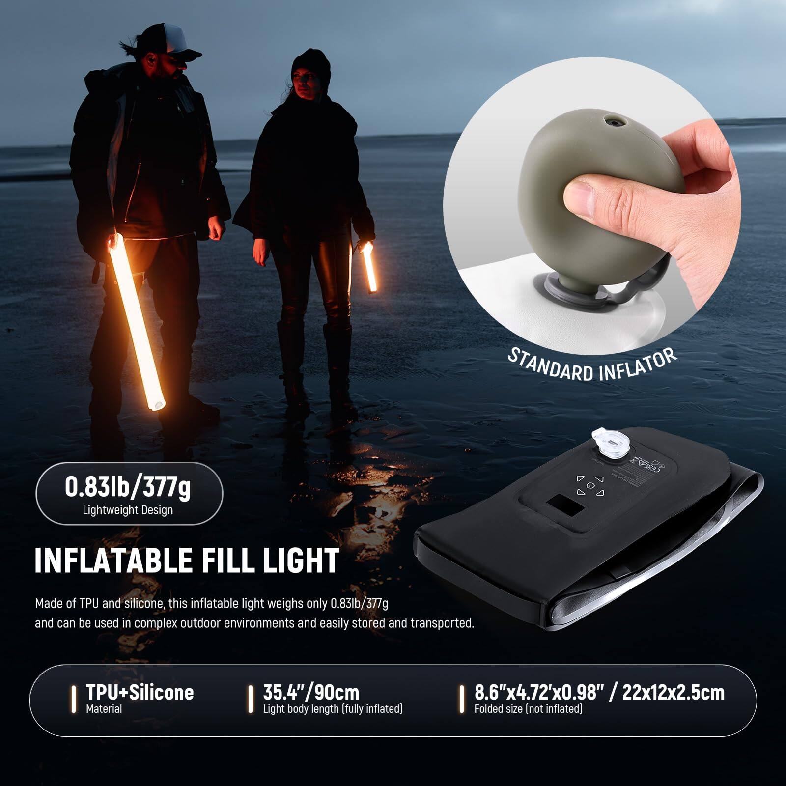 STANDARD INFLATOR

0.83lb/377g Lightweight Design

INFLATABLE FILL LIGHT

Made of TPU and silicone, this inflatable light weighs only 0.83lb/377g and can be used in complex outdoor environments and easily stored and transported.

- TPU+Silicone Material
- 35.4"/90cm Light body length (fully inflated)
- 8.6"x4.72"x0.98" / 22x12x2.5cm Folded size (not inflated)