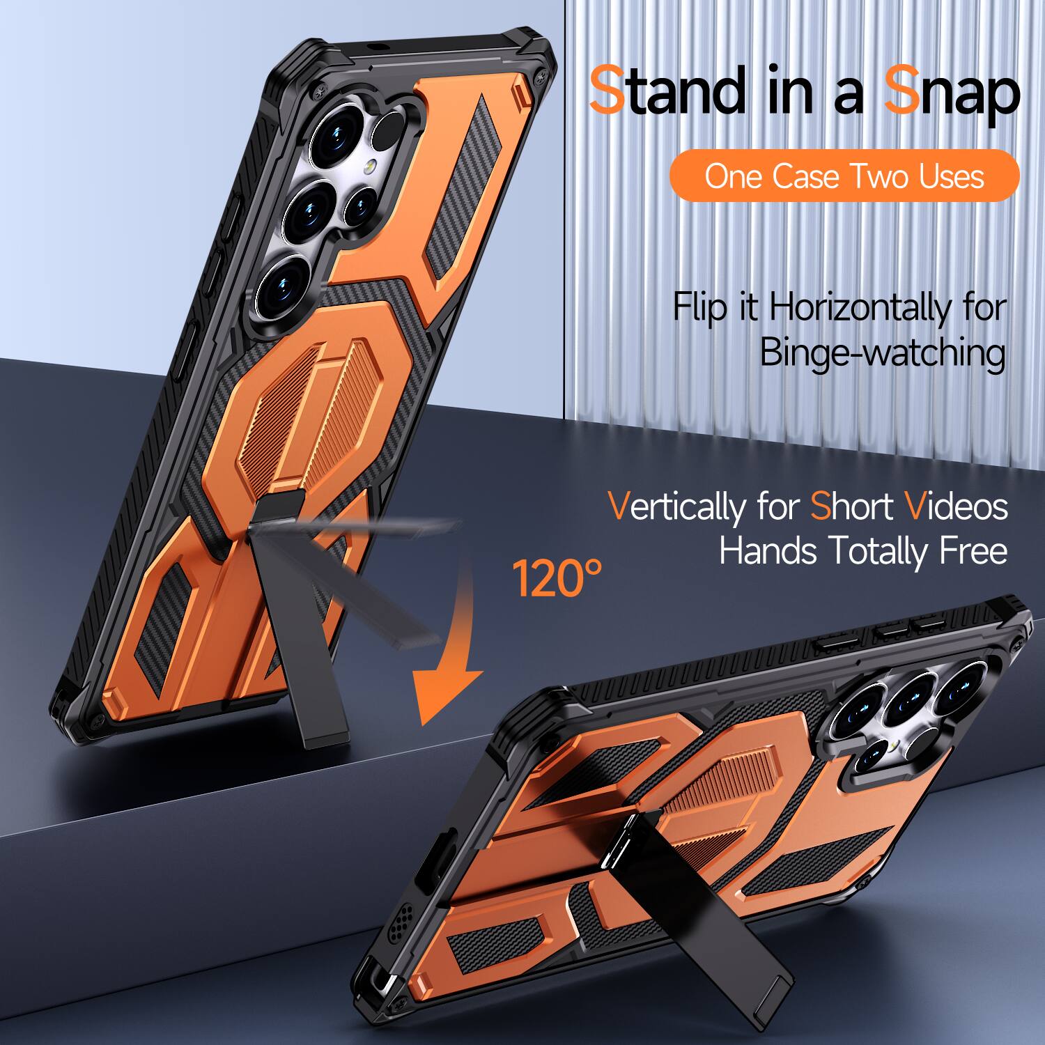 Stand in a Snap  
One Case Two Uses  
Flip it Horizontally for Binge-watching  
Vertically for Short Videos  
Hands Totally Free  
120°