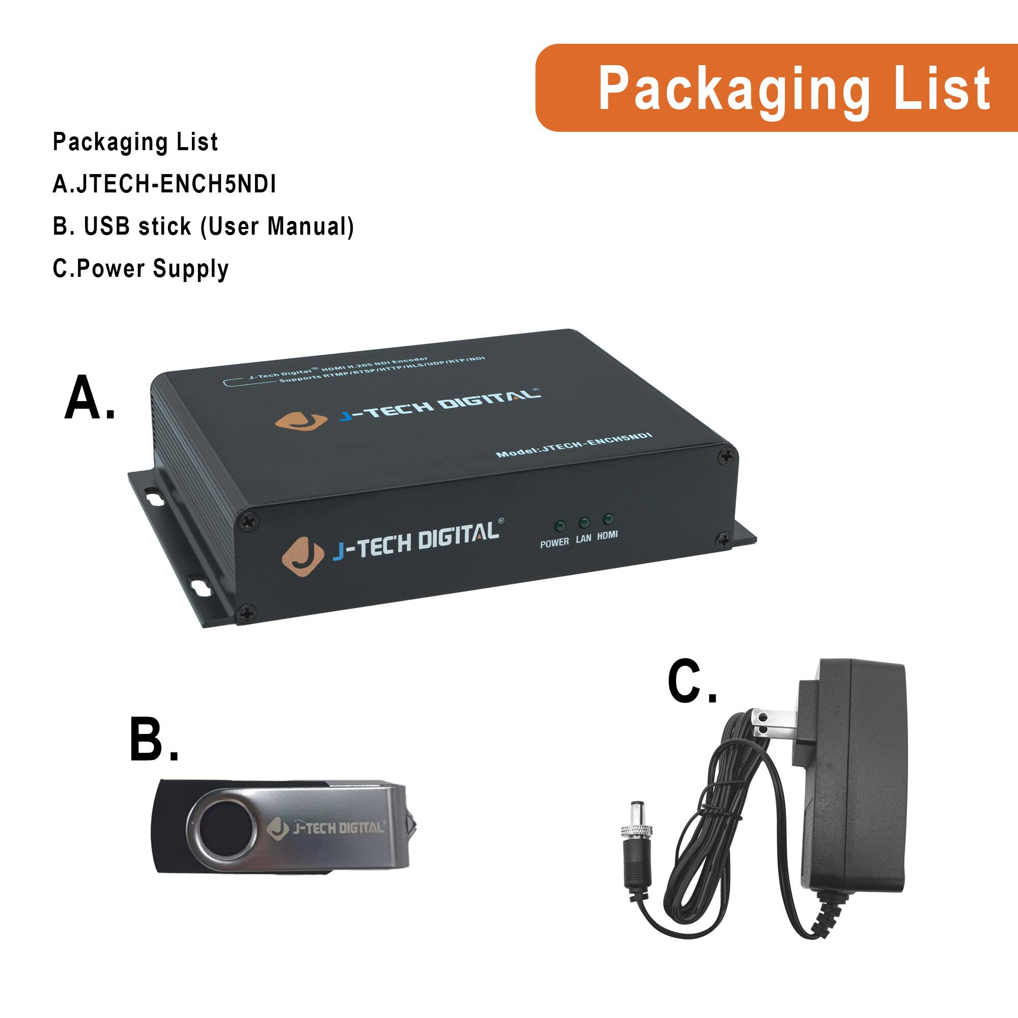 Packaging List

A. JTECH-ENCH5NDI

B. USB stick (User Manual)

C. Power Supply

A. J-TECH DIGITAL

B. J-TECH DIGITAL

C.