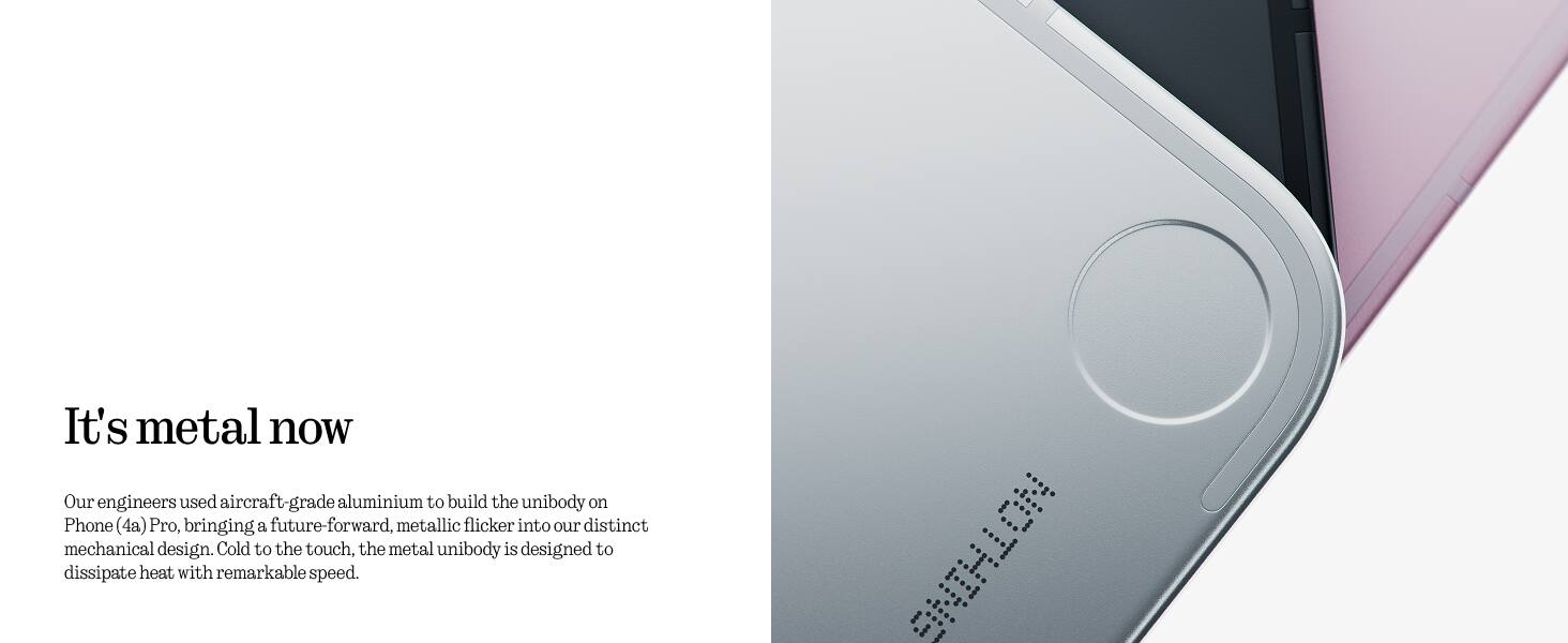 It's metal now

Our engineers used aircraft-grade aluminium to build the unibody on Phone (4a) Pro, bringing a future-forward, metallic flicker into our distinct mechanical design. Cold to the touch, the metal unibody is designed to dissipate heat with remarkable speed.