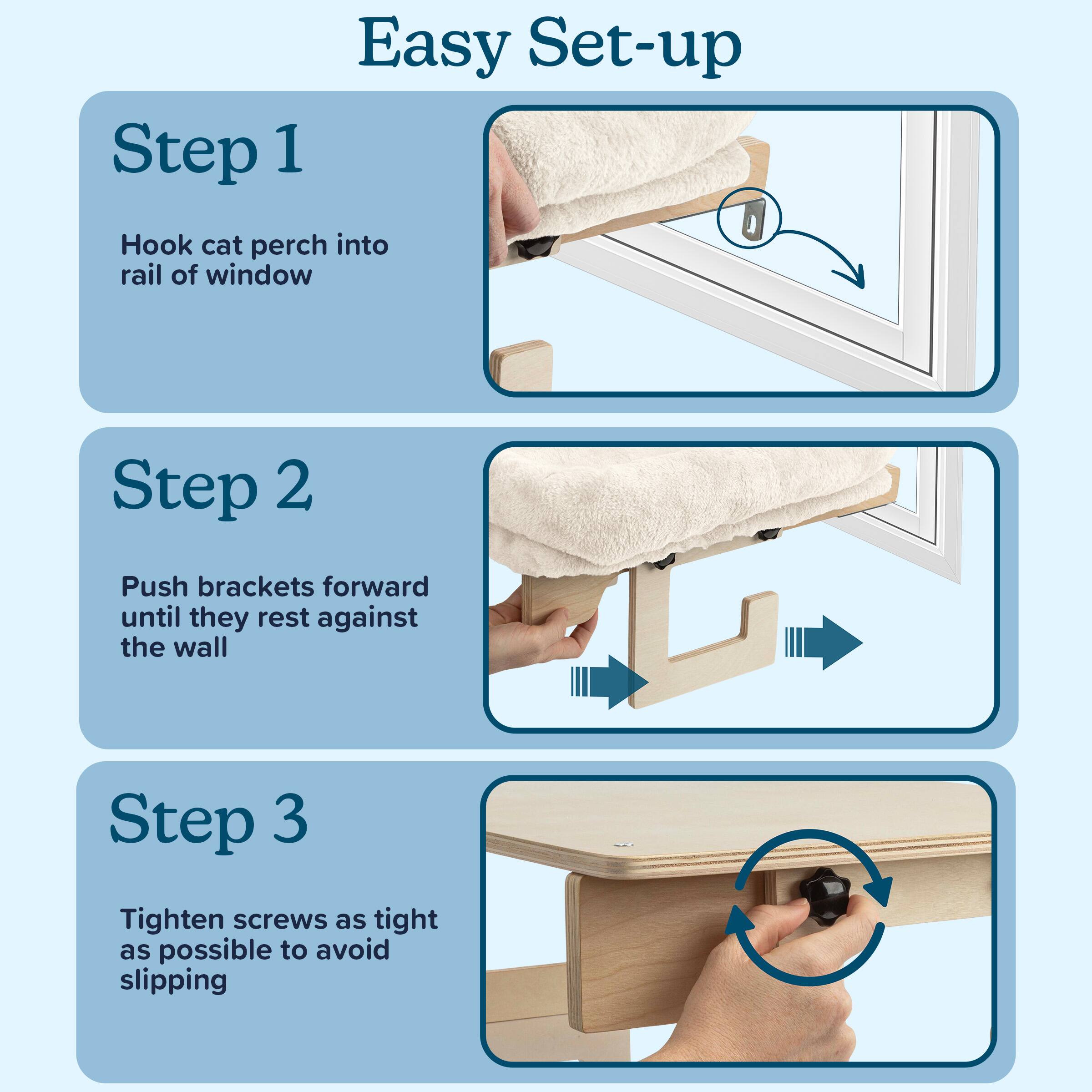 Easy Set-up

Step 1  
Hook cat perch into rail of window

Step 2  
Push brackets forward until they rest against the wall

Step 3  
Tighten screws as tight as possible to avoid slipping