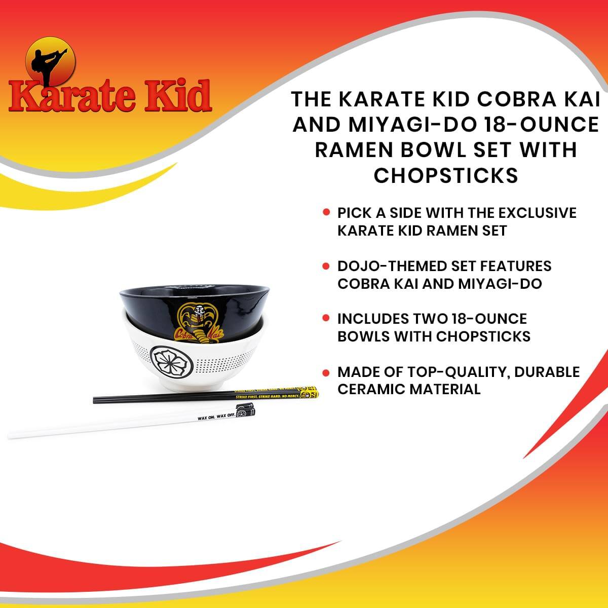 Karate Kid

THE KARATE KID COBRA KAI AND MIYAGI-DO 18-OUNCE RAMEN BOWL SET WITH CHOPSTICKS

- PICK A SIDE WITH THE EXCLUSIVE KARATE KID RAMEN SET
- DOJO-THEMED SET FEATURES COBRA KAI AND MIYAGI-DO
- INCLUDES TWO 18-OUNCE BOWLS WITH CHOPSTICKS
- MADE OF TOP-QUALITY, DURABLE CERAMIC MATERIAL