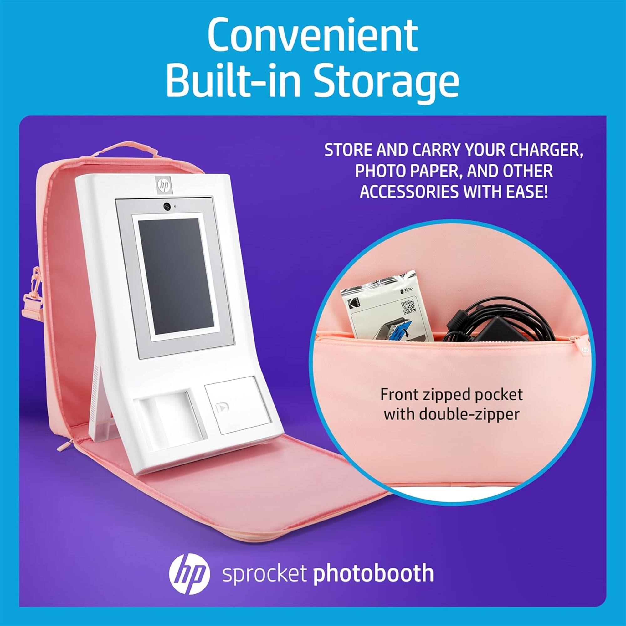 Convenient Built-in Storage

STORE AND CARRY YOUR CHARGER, PHOTO PAPER, AND OTHER ACCESSORIES WITH EASE!

Front zipped pocket with double-zipper

hp sprocket photobooth