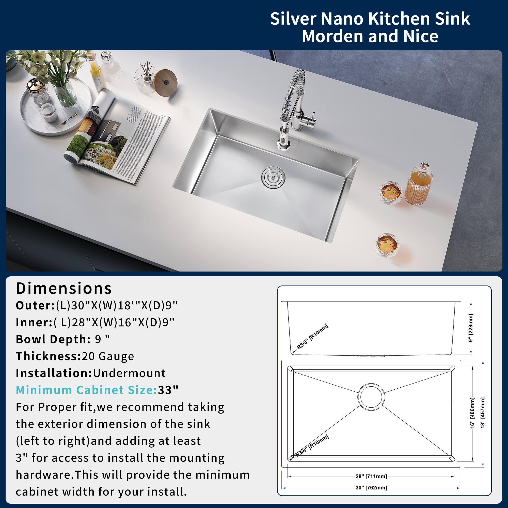 Silver Nano Kitchen Sink  
Morden and Nice

Dimensions  
Outer: (L)30" X (W)18" X (D)9"  
Inner: (L)28" X (W)16" X (D)9"  
Bowl Depth: 9"  
Thickness: 20 Gauge  
Installation: Undermount  
Minimum Cabinet Size: 33"

For Proper fit, we recommend taking the exterior dimension of the sink (left to right) and adding at least 3" for access to install the mounting hardware. This will provide the minimum cabinet width for your install.

[R10mm] 3/0" [R10mm] 3/ 28" [711mm] 30" [762mm] [228mm] 9 [406mm] 16 - [457mm] 18
