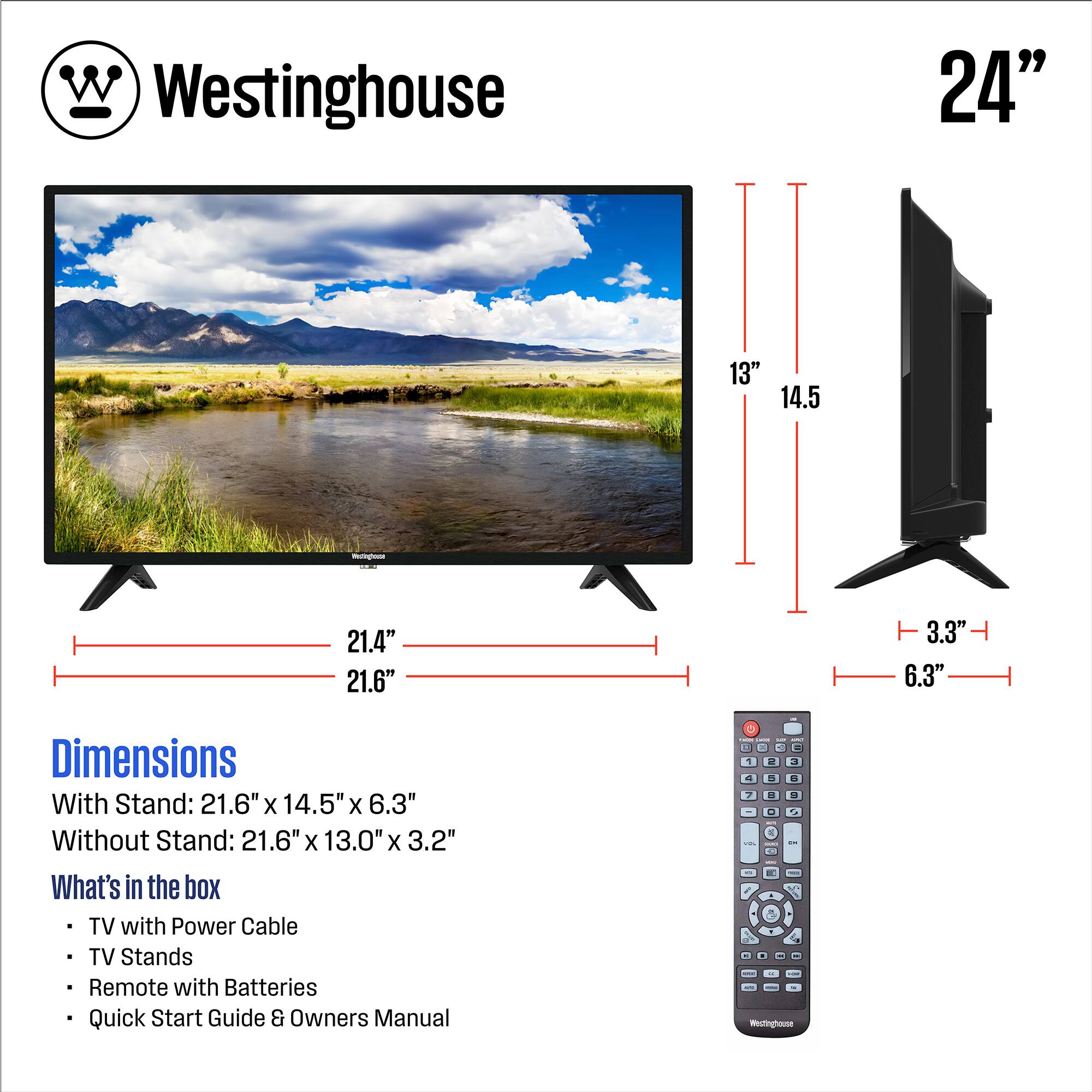 Westinghouse

24"

Dimensions
With Stand: 21.6" x 14.5" x 6.3"
Without Stand: 21.6" x 13.0" x 3.2"

What's in the box
- TV with Power Cable
- TV Stands
- Remote with Batteries
- Quick Start Guide & Owners Manual