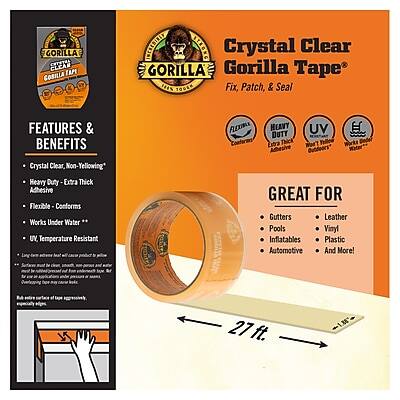 Crystal Clear Gorilla Tape  
Fix, Patch, & Seal  

**Features & Benefits**  
- Crystal Clear, Non-Yellowing  
- Heavy Duty, Extra Thick  
- Flexible, Conforms  
- Works Under Water  
- UV Temperature Resistant  
- Great for Gutters, Pools, Inflatables, Automotive, Leather, Vinyl, Plastic, and More!  

**Great For**  
- Gutters  
- Pools  
- Inflatables  
- Automotive  
- Leather  
- Vinyl  
- Plastic  
- And More!  

**Specifications**  
- 27 ft.  
- 1 in. Wide  

**Additional Information**  
- Not for use on painted surfaces.  
- Not for use on surfaces that will be exposed to high heat.  
- Not for use on surfaces that will be exposed to direct sunlight.