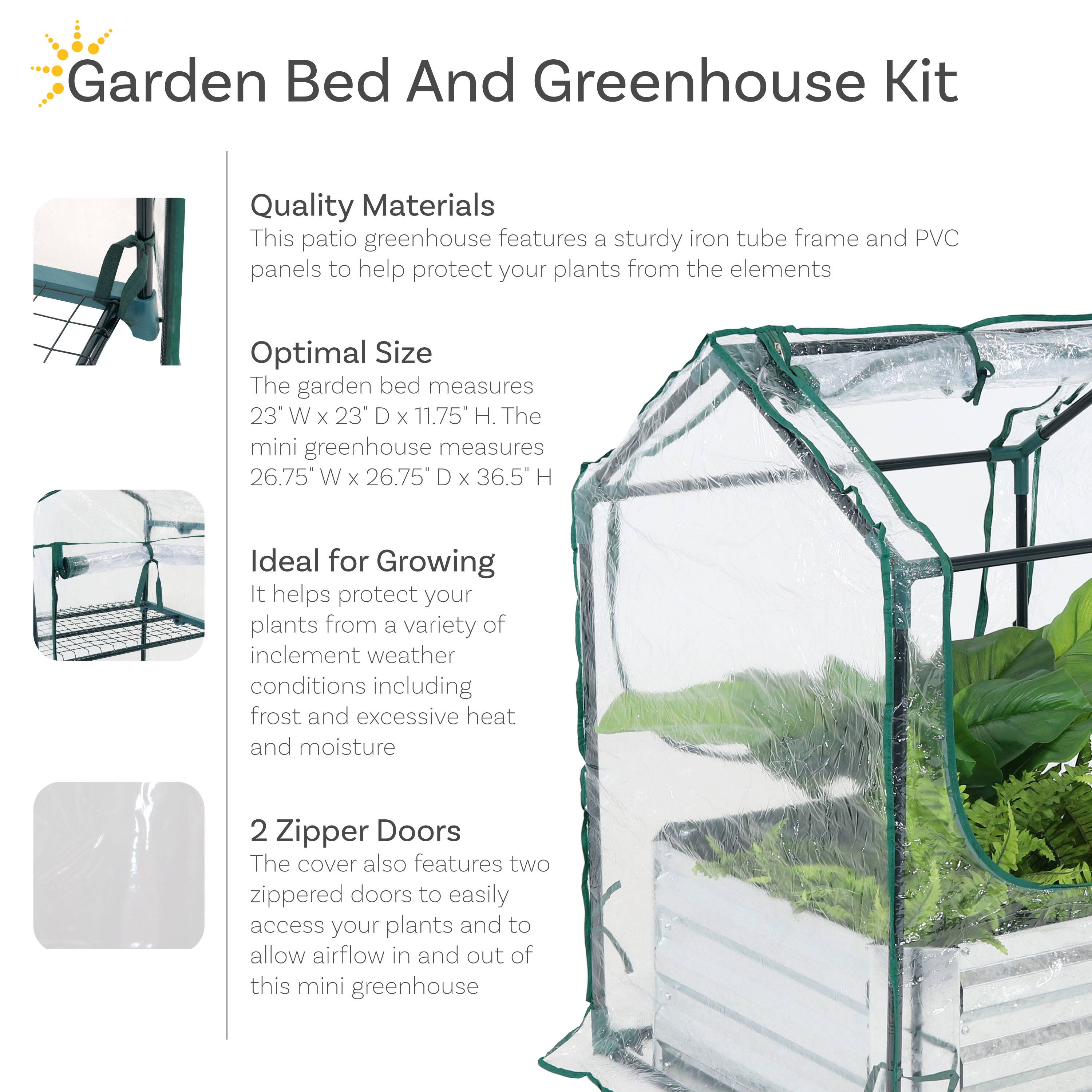 **Garden Bed And Greenhouse Kit**

- **Quality Materials**  
  This patio greenhouse features a sturdy iron tube frame and PVC panels to help protect your plants from the elements.

- **Optimal Size**  
  The garden bed measures 23" W x 23" D x 11.75" H. The mini greenhouse measures 26.75" W x 26.75" D x 36.5" H.

- **Ideal for Growing**  
  It helps protect your plants from a variety of inclement weather conditions including frost and excessive heat and moisture.

- **2 Zipper Doors**  
  The cover also features two zippered doors to easily access your plants and to allow airflow in and out of this mini greenhouse.