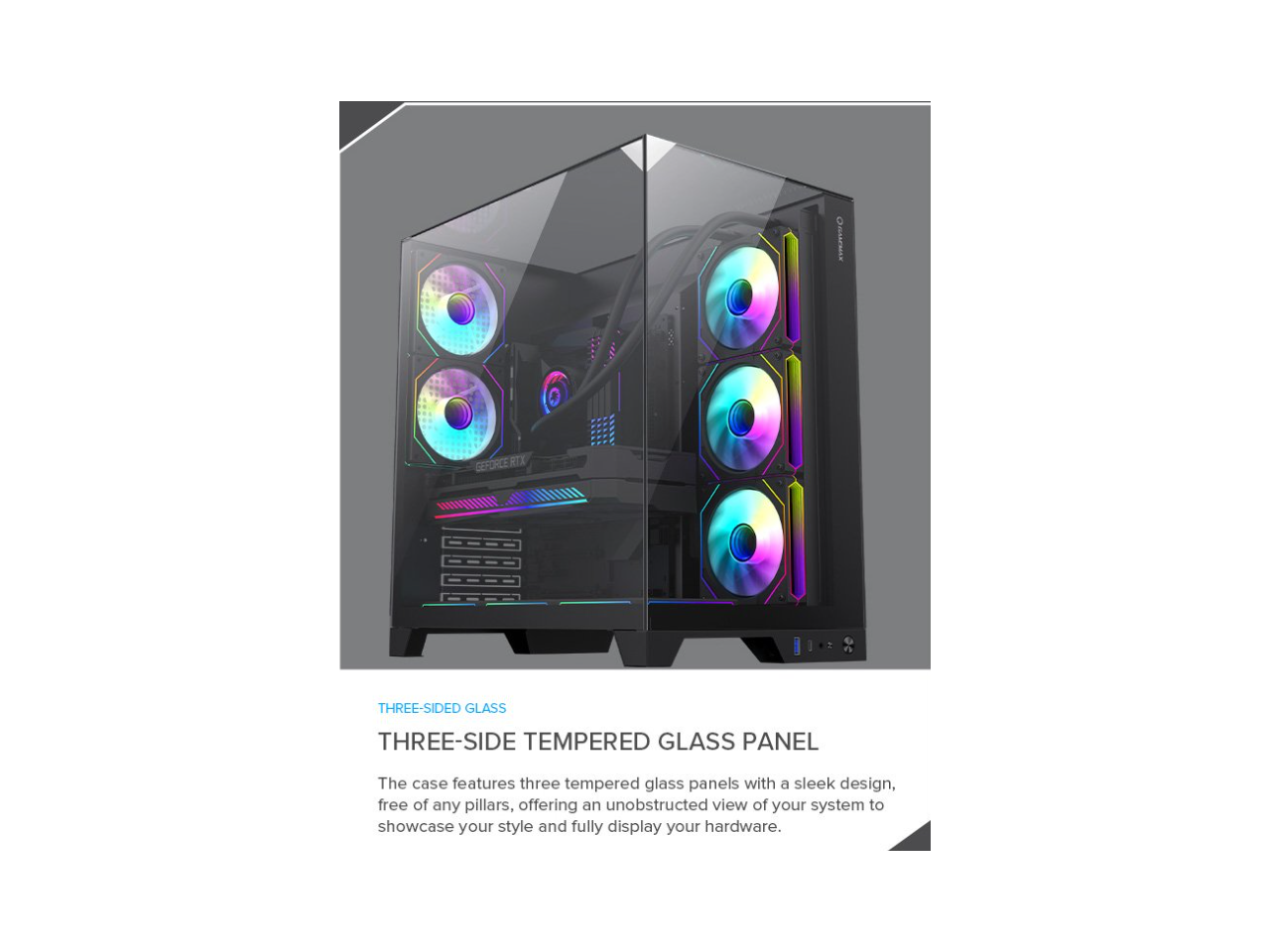 OGAMcs THREE-SIDED GLASS THREE-SIDE TEMPERED GLASS PANEL

The case features three tempered glass panels with a sleek design, free of any pillars, offering an unobstructed view of your system to showcase your style and fully display your hardware.