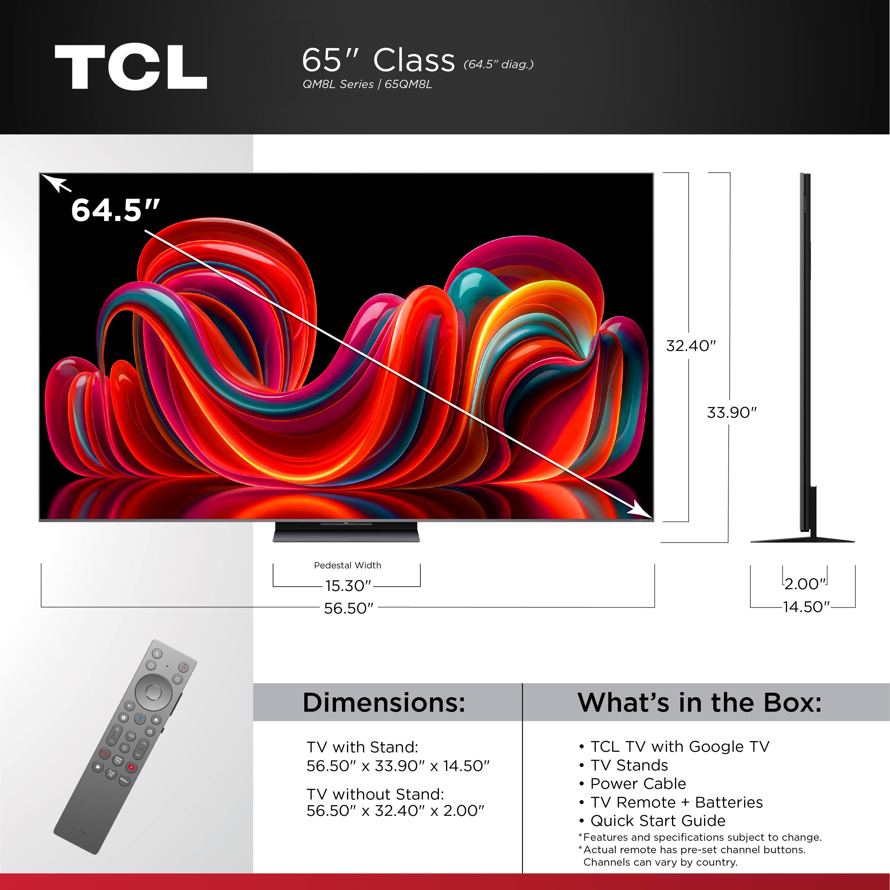TCL 65" Class (64.5" diag) QM8L Series 65QM8L

Dimensions:
- TV with Stand: 56.50" x 33.90" x 14.50"
- TV without Stand: 56.50" x 32.40" x 2.00"

What's in the Box:
- TCL TV with Google TV
- TV Stands
- Power Cable
- TV Remote + Batteries
- Quick Start Guide

Features and specifications subject to change. Actual remote has pre-set channel buttons. Channels can vary by country.