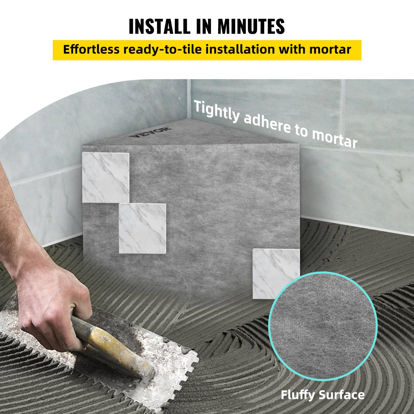 INSTALL IN MINUTES  
Effortless ready-to-tile installation with mortar  
Tightly adhere to mortar  
Fluffy Surface