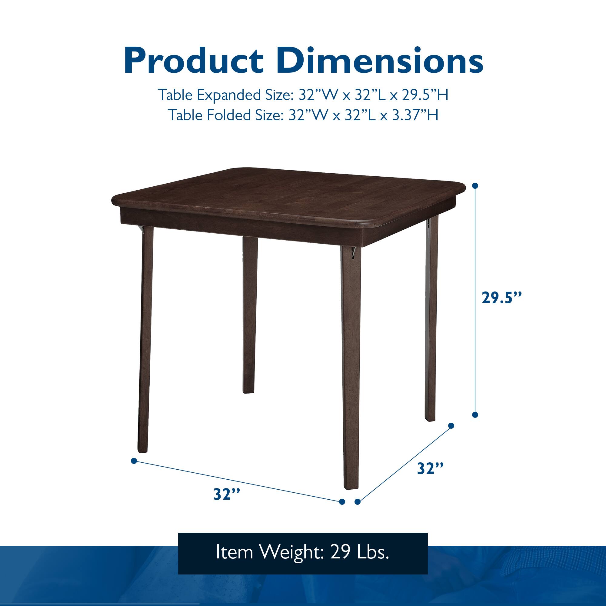 Product Dimensions

Table Expanded Size: 32"W x 32"L x 29.5"H  
Table Folded Size: 32"W x 32"L x 3.37"H  

Item Weight: 29 Lbs.