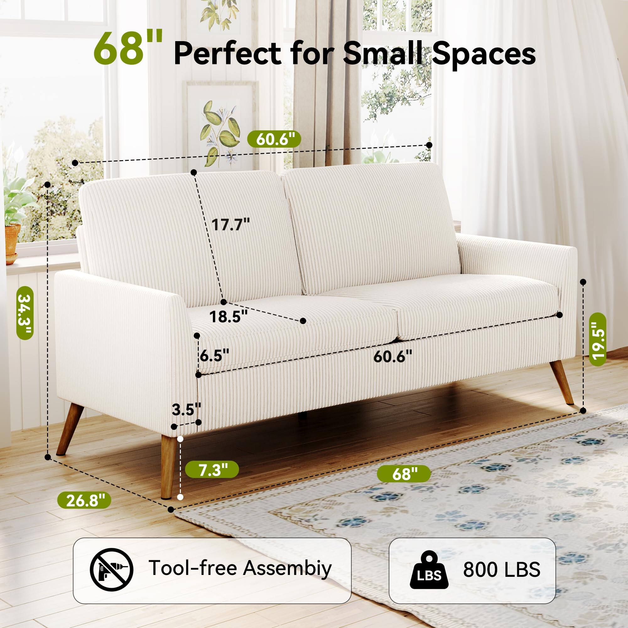 68" Perfect for Small Spaces

60.6" (Width)
17.7" (Depth)
34.3" (Height)
18.5" (Armrest Height)
6.5" (Back Height)
60.6" (Seat Width)
19.5" (Seat Depth)
3.5" (Seat Height)
26.8" (Leg Height)
7.3" (Leg Width)

Tool-free Assembly

800 LBS (Weight Capacity)
